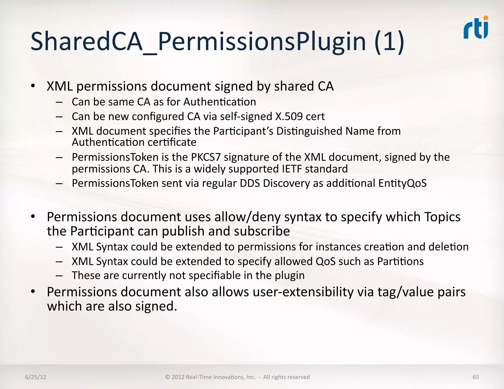 SharedCA_PermissionsPlugin	
  (1)	
  
  •  XML	
  permissions	
  document	
  signed	
  by	
  shared	
  CA	
  
              –  Can	
  be	
  same	
  CA	
  as	
  for	
  AuthenLcaLon	
  
              –  Can	
  be	
  new	
  conﬁgured	
  CA	
  via	
  self-­‐signed	
  X.509	
  cert	
  	
  
              –  XML	
  document	
  speciﬁes	
  the	
  ParLcipant’s	
  DisLnguished	
  Name	
  from	
  
                 AuthenLcaLon	
  cerLﬁcate	
  
              –  PermissionsToken	
  is	
  the	
  PKCS7	
  signature	
  of	
  the	
  XML	
  document,	
  signed	
  by	
  the	
  
                 permissions	
  CA.	
  This	
  is	
  a	
  widely	
  supported	
  IETF	
  standard	
  
              –  PermissionsToken	
  sent	
  via	
  regular	
  DDS	
  Discovery	
  as	
  addiLonal	
  EnLtyQoS	
  

  •  Permissions	
  document	
  uses	
  allow/deny	
  syntax	
  to	
  specify	
  which	
  Topics	
  
     the	
  ParLcipant	
  can	
  publish	
  and	
  subscribe	
  
              –  XML	
  Syntax	
  could	
  be	
  extended	
  to	
  permissions	
  for	
  instances	
  creaLon	
  and	
  deleLon	
  
              –  XML	
  Syntax	
  could	
  be	
  extended	
  to	
  specify	
  allowed	
  QoS	
  such	
  as	
  ParLLons	
  
              –  These	
  are	
  currently	
  not	
  speciﬁable	
  in	
  the	
  plugin	
  
  •  Permissions	
  document	
  also	
  allows	
  user-­‐extensibility	
  via	
  tag/value	
  pairs	
  
     which	
  are	
  also	
  signed.	
  



6/25/12	
                                    ©	
  2012	
  Real-­‐Time	
  InnovaLons,	
  Inc.	
  	
  -­‐	
  	
  All	
  rights	
  reserved	
     65	
  
 