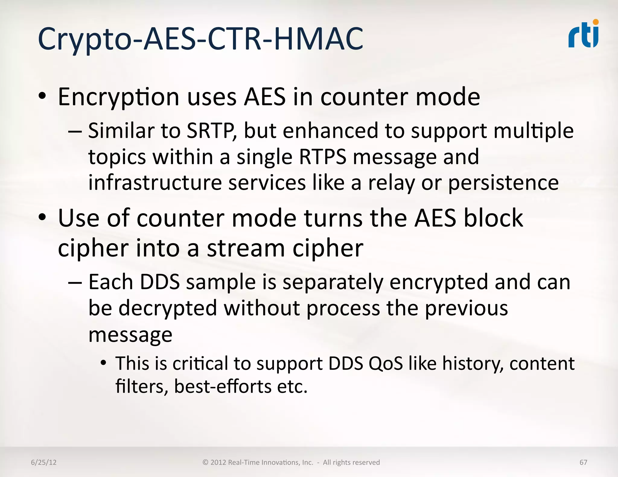 Crypto-­‐AES-­‐CTR-­‐HMAC	
  
  •  EncrypLon	
  uses	
  AES	
  in	
  counter	
  mode	
  
              –  Similar	
  to	
  SRTP,	
  but	
  enhanced	
  to	
  support	
  mulLple	
  
                 topics	
  within	
  a	
  single	
  RTPS	
  message	
  and	
  
                 infrastructure	
  services	
  like	
  a	
  relay	
  or	
  persistence	
  
  •  Use	
  of	
  counter	
  mode	
  turns	
  the	
  AES	
  block	
  
     cipher	
  into	
  a	
  stream	
  cipher	
  
              –  Each	
  DDS	
  sample	
  is	
  separately	
  encrypted	
  and	
  can	
  
                 be	
  decrypted	
  without	
  process	
  the	
  previous	
  
                 message	
  
                  •  This	
  is	
  criLcal	
  to	
  support	
  DDS	
  QoS	
  like	
  history,	
  content	
  
                     ﬁlters,	
  best-­‐eﬀorts	
  etc.	
  


6/25/12	
                            ©	
  2012	
  Real-­‐Time	
  InnovaLons,	
  Inc.	
  	
  -­‐	
  	
  All	
  rights	
  reserved	
     67	
  
 