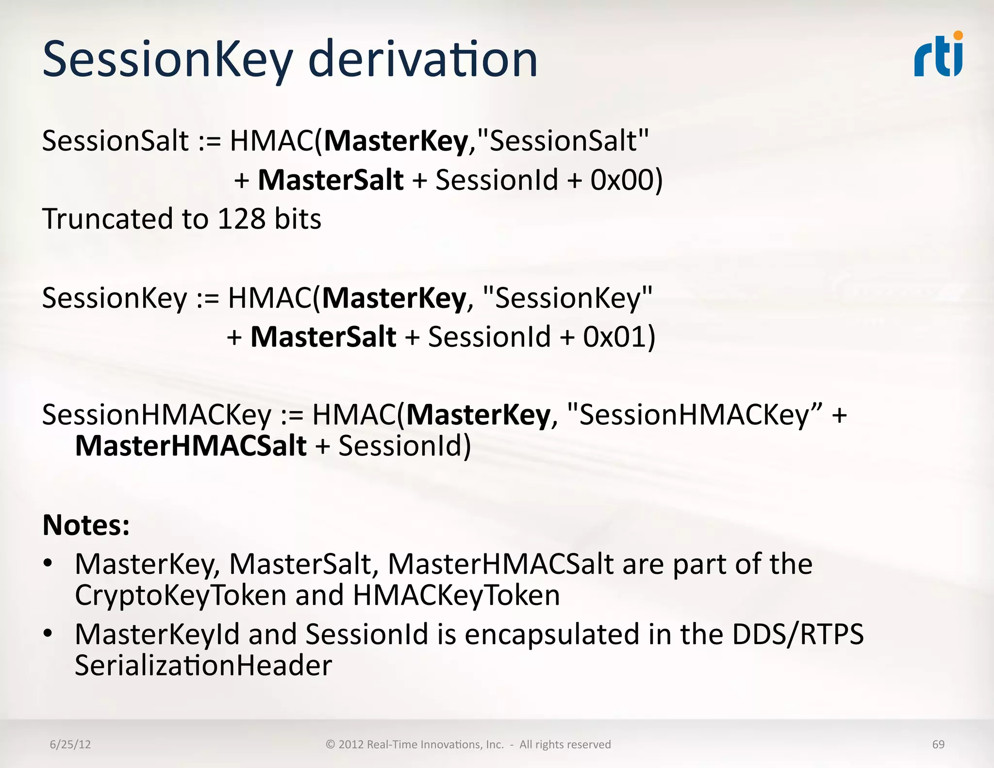 SessionKey	
  derivaLon	
  
SessionSalt	
  :=	
  HMAC(MasterKey,"SessionSalt"	
  	
  
	
  	
  	
  	
  	
  	
  	
  	
  	
  	
  	
  	
  	
  	
  	
  	
  	
  	
  	
  	
  	
  	
  	
  	
  	
  	
  +	
  MasterSalt	
  +	
  SessionId	
  +	
  0x00)	
  
Truncated	
  to	
  128	
  bits	
  

SessionKey	
  :=	
  HMAC(MasterKey,	
  "SessionKey"	
  	
  
	
  	
  	
  	
  	
  	
  	
  	
  	
  	
  	
  	
  	
  	
  	
  	
  	
  	
  	
  	
  	
  	
  	
  	
  	
  +	
  MasterSalt	
  +	
  SessionId	
  +	
  0x01)	
  

SessionHMACKey	
  :=	
  HMAC(MasterKey,	
  "SessionHMACKey”	
  +	
  
  MasterHMACSalt	
  +	
  SessionId)	
  

Notes:	
  
•  MasterKey,	
  MasterSalt,	
  MasterHMACSalt	
  are	
  part	
  of	
  the	
  
   CryptoKeyToken	
  and	
  HMACKeyToken	
  
•  MasterKeyId	
  and	
  SessionId	
  is	
  encapsulated	
  in	
  the	
  DDS/RTPS	
  
   SerializaLonHeader	
  

 6/25/12	
                                                           ©	
  2012	
  Real-­‐Time	
  InnovaLons,	
  Inc.	
  	
  -­‐	
  	
  All	
  rights	
  reserved	
     69	
  
 