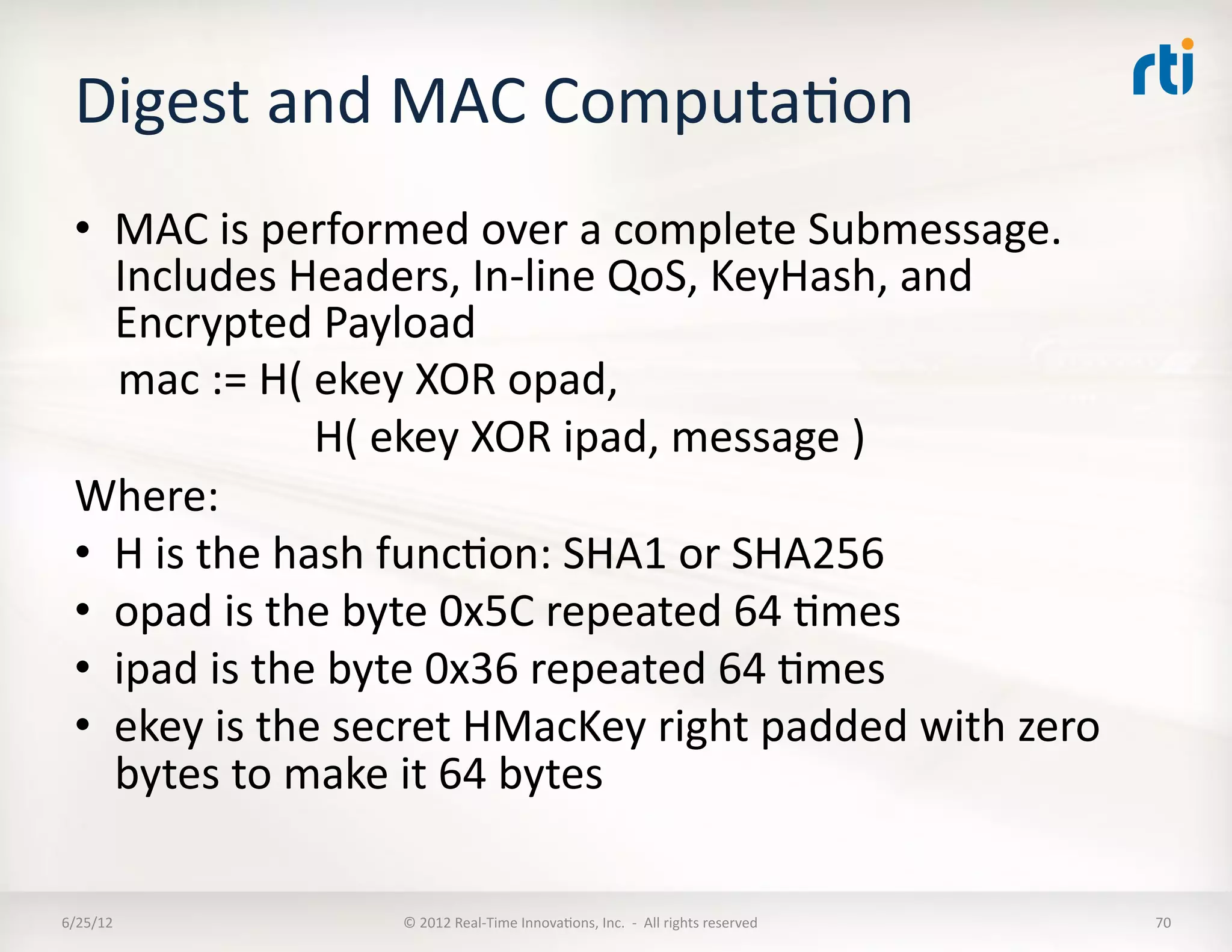 Digest	
  and	
  MAC	
  ComputaLon	
  
  •  MAC	
  is	
  performed	
  over	
  a	
  complete	
  Submessage.	
  
                 Includes	
  Headers,	
  In-­‐line	
  QoS,	
  KeyHash,	
  and	
  
                 Encrypted	
  Payload	
  
  	
  	
  	
  	
  mac	
  :=	
  H(	
  ekey	
  XOR	
  opad,	
  	
  
  	
  	
  	
  	
  	
  	
  	
  	
  	
  	
  	
  	
  	
  	
  	
  	
  	
  	
  	
  	
  	
  	
  H(	
  ekey	
  XOR	
  ipad,	
  message	
  )	
  
  Where:	
  
  •  H	
  is	
  the	
  hash	
  funcLon:	
  SHA1	
  or	
  SHA256	
  
  •  opad	
  is	
  the	
  byte	
  0x5C	
  repeated	
  64	
  Lmes	
  
  •  ipad	
  is	
  the	
  byte	
  0x36	
  repeated	
  64	
  Lmes	
  
  •  ekey	
  is	
  the	
  secret	
  HMacKey	
  right	
  padded	
  with	
  zero	
  
                 bytes	
  to	
  make	
  it	
  64	
  bytes	
  

6/25/12	
                                   ©	
  2012	
  Real-­‐Time	
  InnovaLons,	
  Inc.	
  	
  -­‐	
  	
  All	
  rights	
  reserved	
     70	
  
 
