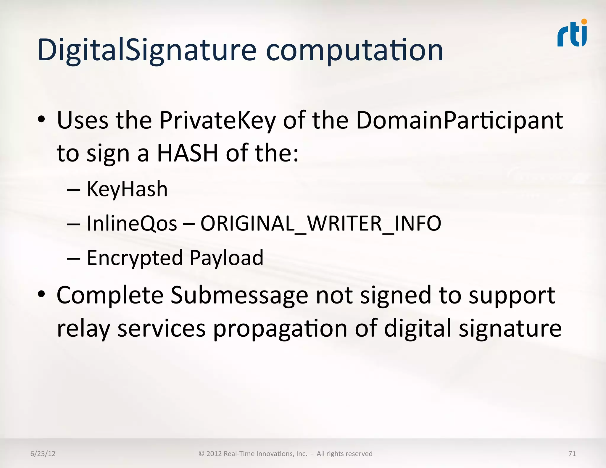 DigitalSignature	
  computaLon	
  
  •  Uses	
  the	
  PrivateKey	
  of	
  the	
  DomainParLcipant	
  
     to	
  sign	
  a	
  HASH	
  of	
  the:	
  
              –  KeyHash	
  
              –  InlineQos	
  –	
  ORIGINAL_WRITER_INFO	
  
              –  Encrypted	
  Payload	
  
  •  Complete	
  Submessage	
  not	
  signed	
  to	
  support	
  
     relay	
  services	
  propagaLon	
  of	
  digital	
  signature	
  



6/25/12	
                    ©	
  2012	
  Real-­‐Time	
  InnovaLons,	
  Inc.	
  	
  -­‐	
  	
  All	
  rights	
  reserved	
     71	
  
 