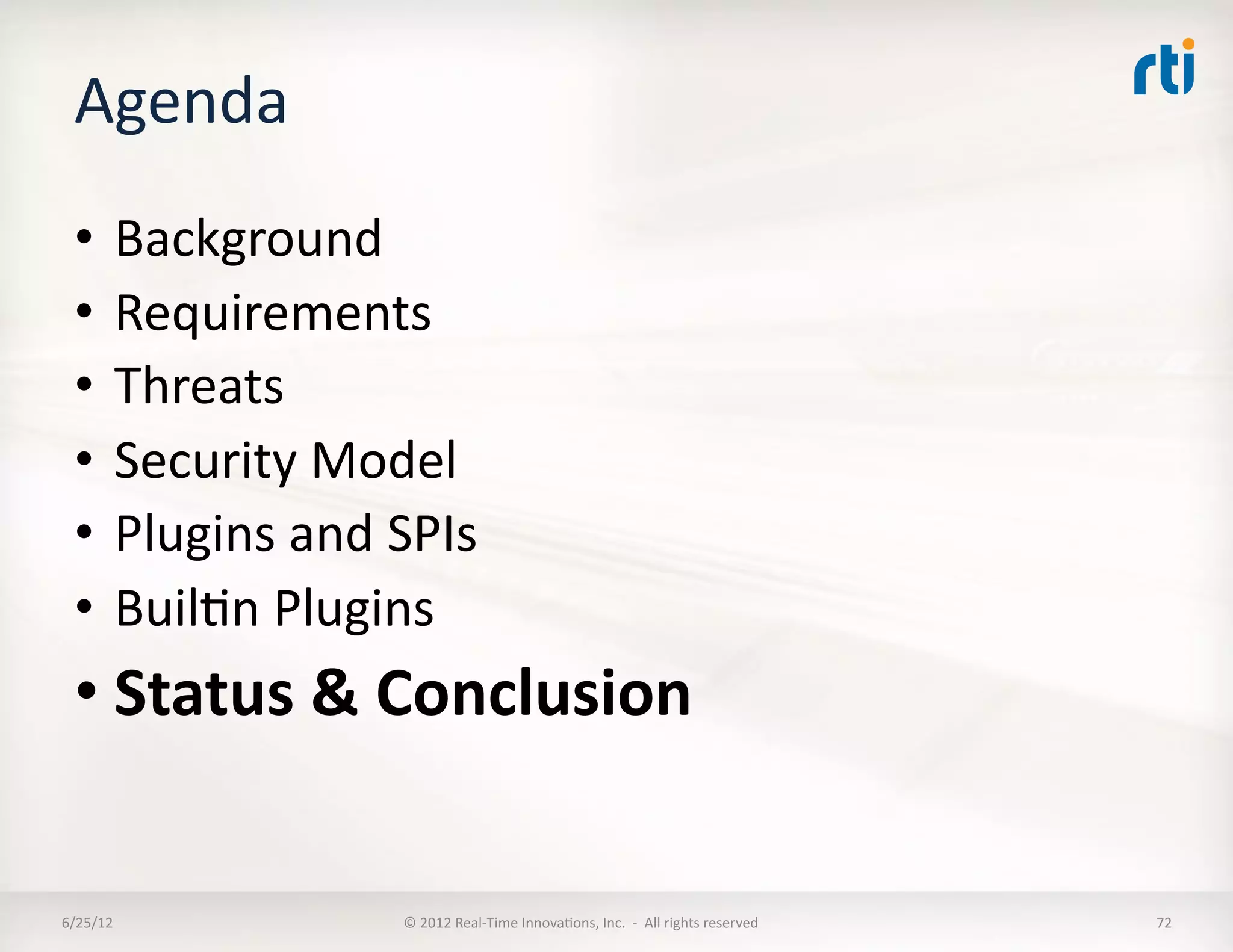 Agenda	
  
  •  Background	
  
  •  Requirements	
  
  •  Threats	
  
  •  Security	
  Model	
  
  •  Plugins	
  and	
  SPIs	
  
  •  BuilLn	
  Plugins	
  
  • Status	
  &	
  Conclusion	
  


6/25/12	
               ©	
  2012	
  Real-­‐Time	
  InnovaLons,	
  Inc.	
  	
  -­‐	
  	
  All	
  rights	
  reserved	
     72	
  
 
