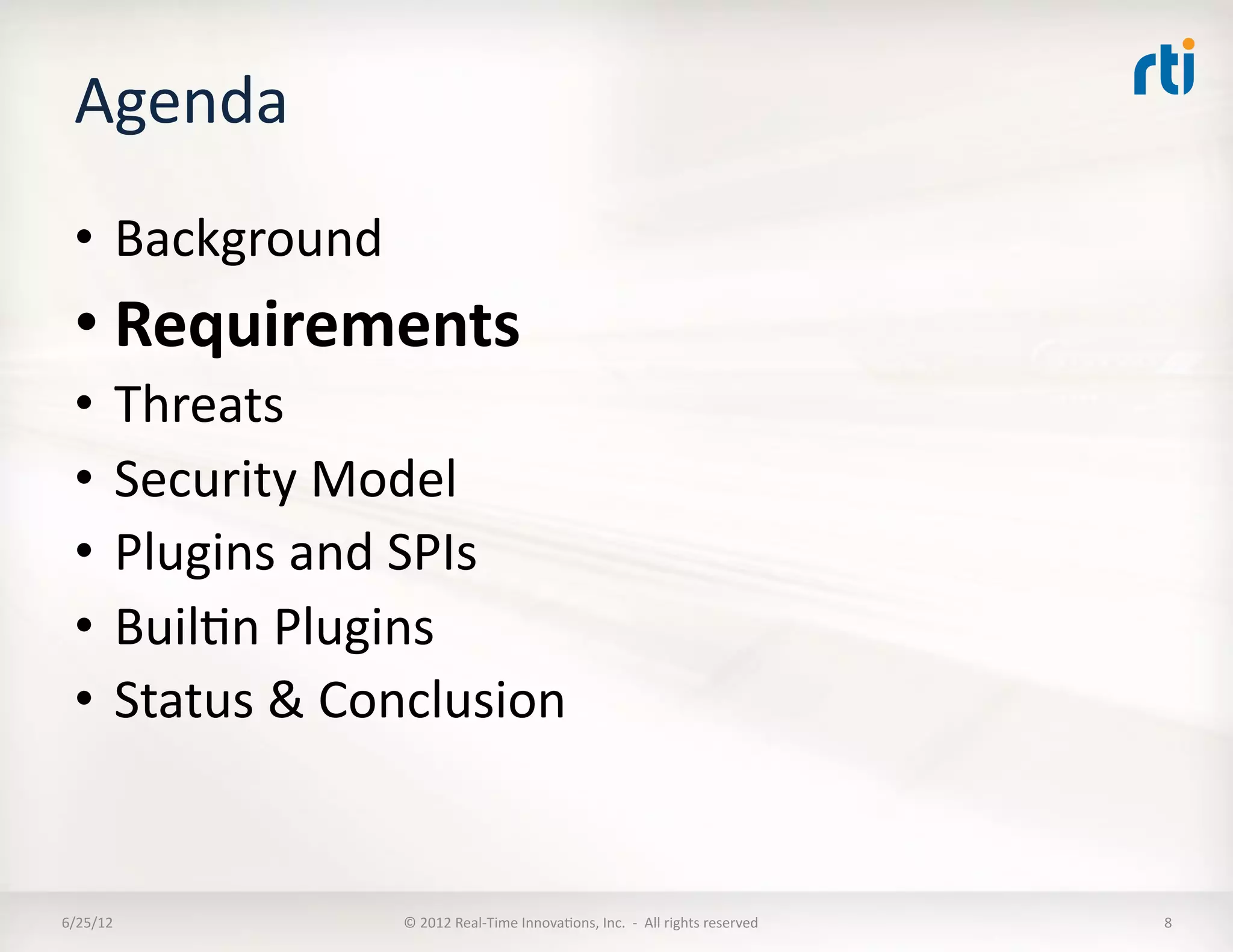 Agenda	
  
  •  Background	
  
  • Requirements	
  
  •  Threats	
  
  •  Security	
  Model	
  
  •  Plugins	
  and	
  SPIs	
  
  •  BuilLn	
  Plugins	
  
  •  Status	
  &	
  Conclusion	
  


6/25/12	
             ©	
  2012	
  Real-­‐Time	
  InnovaLons,	
  Inc.	
  	
  -­‐	
  	
  All	
  rights	
  reserved	
     8	
  
 