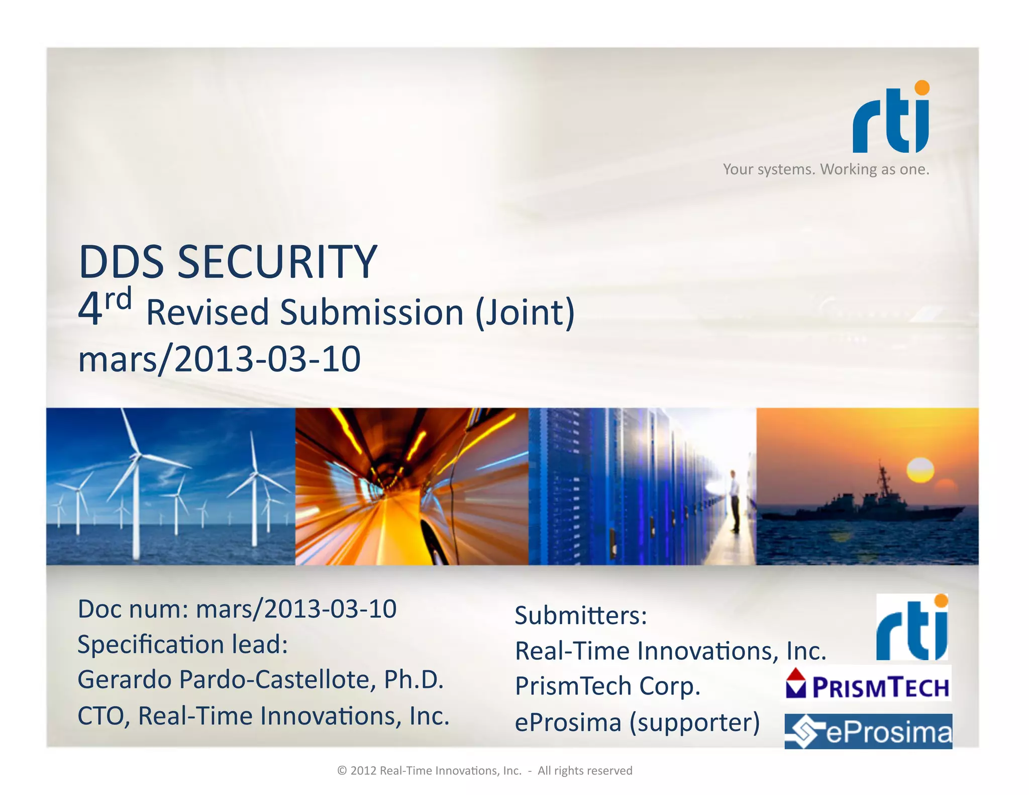 Your	
  systems.	
  Working	
  as	
  one.	
  




DDS	
  SECURITY	
  
4rd	
  Revised	
  Submission	
  (Joint)	
  
mars/2013-­‐03-­‐10	
  




Doc	
  num:	
  mars/2013-­‐03-­‐10	
                                                   SubmiRers:	
  
SpeciﬁcaKon	
  lead:	
                                                                 Real-­‐Time	
  InnovaKons,	
  Inc.	
  
Gerardo	
  Pardo-­‐Castellote,	
  Ph.D.	
                                              PrismTech	
  Corp.	
  
CTO,	
  Real-­‐Time	
  InnovaKons,	
  Inc.	
                                           eProsima	
  (supporter)	
  
                               ©	
  2012	
  Real-­‐Time	
  InnovaKons,	
  Inc.	
  	
  -­‐	
  	
  All	
  rights	
  reserved	
  
 