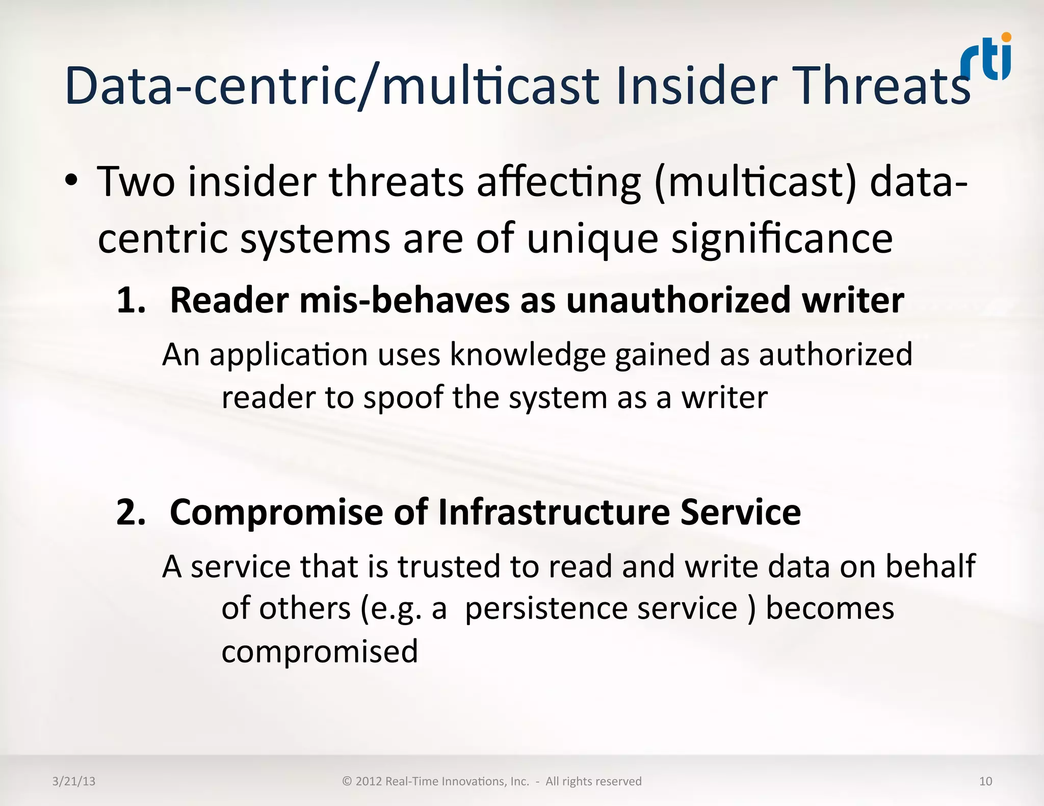 Data-­‐centric/mulKcast	
  Insider	
  Threats	
  	
  
  •  Two	
  insider	
  threats	
  aﬀecKng	
  (mulKcast)	
  data-­‐
     centric	
  systems	
  are	
  of	
  unique	
  signiﬁcance	
  
              1.  Reader	
  mis-­‐behaves	
  as	
  unauthorized	
  writer	
  
                 An	
  applicaKon	
  uses	
  knowledge	
  gained	
  as	
  authorized	
  
                        reader	
  to	
  spoof	
  the	
  system	
  as	
  a	
  writer	
  


              2.  Compromise	
  of	
  Infrastructure	
  Service	
  	
  
                 A	
  service	
  that	
  is	
  trusted	
  to	
  read	
  and	
  write	
  data	
  on	
  behalf	
  
                        of	
  others	
  (e.g.	
  a	
  	
  persistence	
  service	
  )	
  becomes	
  
                        compromised	
  	
  


3/21/13	
                            ©	
  2012	
  Real-­‐Time	
  InnovaKons,	
  Inc.	
  	
  -­‐	
  	
  All	
  rights	
  reserved	
     10	
  
 