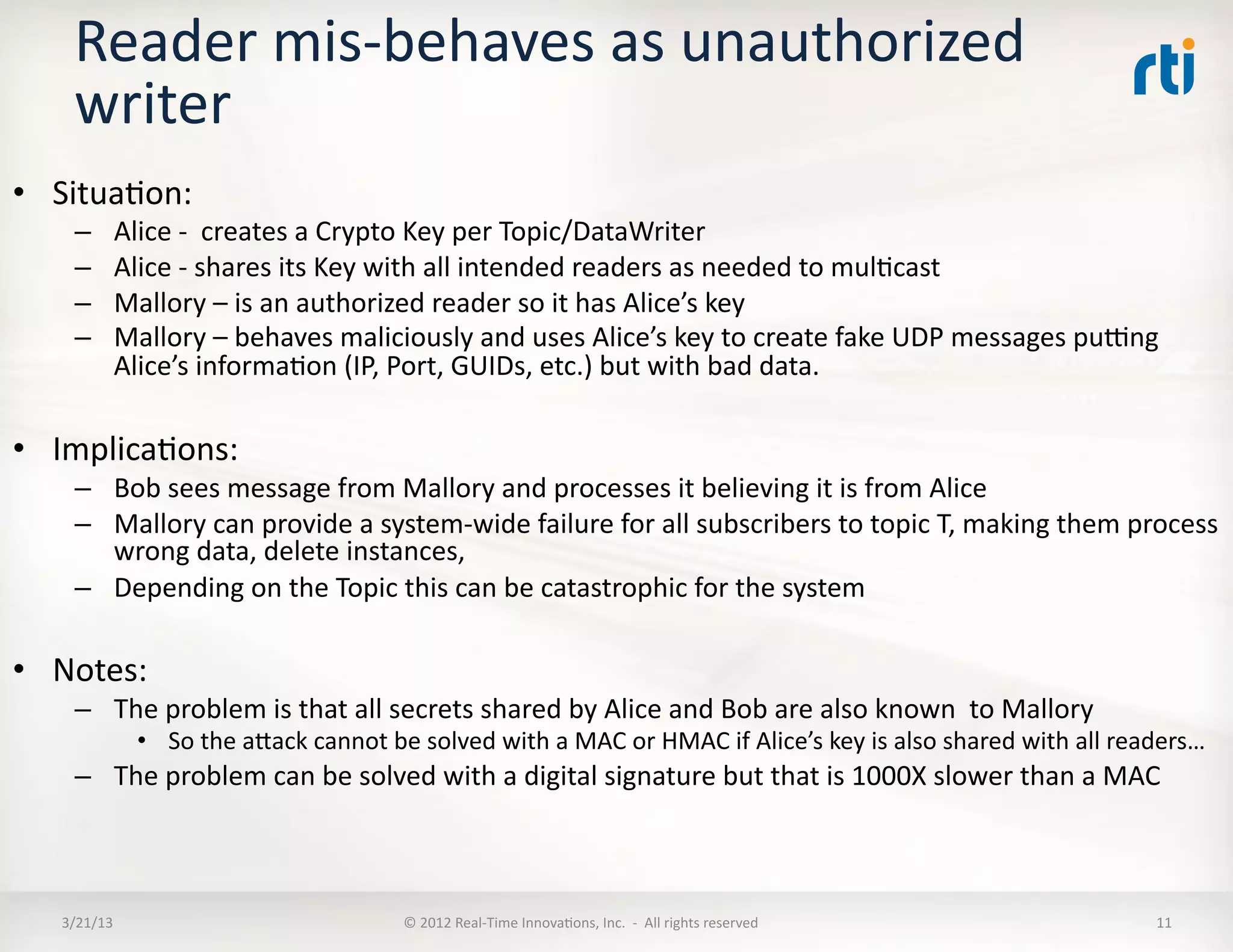 Reader	
  mis-­‐behaves	
  as	
  unauthorized	
  
      writer	
  
•  SituaKon:	
  
      –       Alice	
  -­‐	
  	
  creates	
  a	
  Crypto	
  Key	
  per	
  Topic/DataWriter	
  
      –       Alice	
  -­‐	
  shares	
  its	
  Key	
  with	
  all	
  intended	
  readers	
  as	
  needed	
  to	
  mulKcast	
  
      –       Mallory	
  –	
  is	
  an	
  authorized	
  reader	
  so	
  it	
  has	
  Alice’s	
  key	
  
      –       Mallory	
  –	
  behaves	
  maliciously	
  and	
  uses	
  Alice’s	
  key	
  to	
  create	
  fake	
  UDP	
  messages	
  pumng	
  
              Alice’s	
  informaKon	
  (IP,	
  Port,	
  GUIDs,	
  etc.)	
  but	
  with	
  bad	
  data.	
  

•  ImplicaKons:	
  
      –  Bob	
  sees	
  message	
  from	
  Mallory	
  and	
  processes	
  it	
  believing	
  it	
  is	
  from	
  Alice	
  
      –  Mallory	
  can	
  provide	
  a	
  system-­‐wide	
  failure	
  for	
  all	
  subscribers	
  to	
  topic	
  T,	
  making	
  them	
  process	
  
         wrong	
  data,	
  delete	
  instances,	
  	
  
      –  Depending	
  on	
  the	
  Topic	
  this	
  can	
  be	
  catastrophic	
  for	
  the	
  system	
  

•  Notes:	
  
      –  The	
  problem	
  is	
  that	
  all	
  secrets	
  shared	
  by	
  Alice	
  and	
  Bob	
  are	
  also	
  known	
  	
  to	
  Mallory	
  
                  •  So	
  the	
  aRack	
  cannot	
  be	
  solved	
  with	
  a	
  MAC	
  or	
  HMAC	
  if	
  Alice’s	
  key	
  is	
  also	
  shared	
  with	
  all	
  readers…	
  
      –  The	
  problem	
  can	
  be	
  solved	
  with	
  a	
  digital	
  signature	
  but	
  that	
  is	
  1000X	
  slower	
  than	
  a	
  MAC	
  



    3/21/13	
                                            ©	
  2012	
  Real-­‐Time	
  InnovaKons,	
  Inc.	
  	
  -­‐	
  	
  All	
  rights	
  reserved	
                   11	
  
 