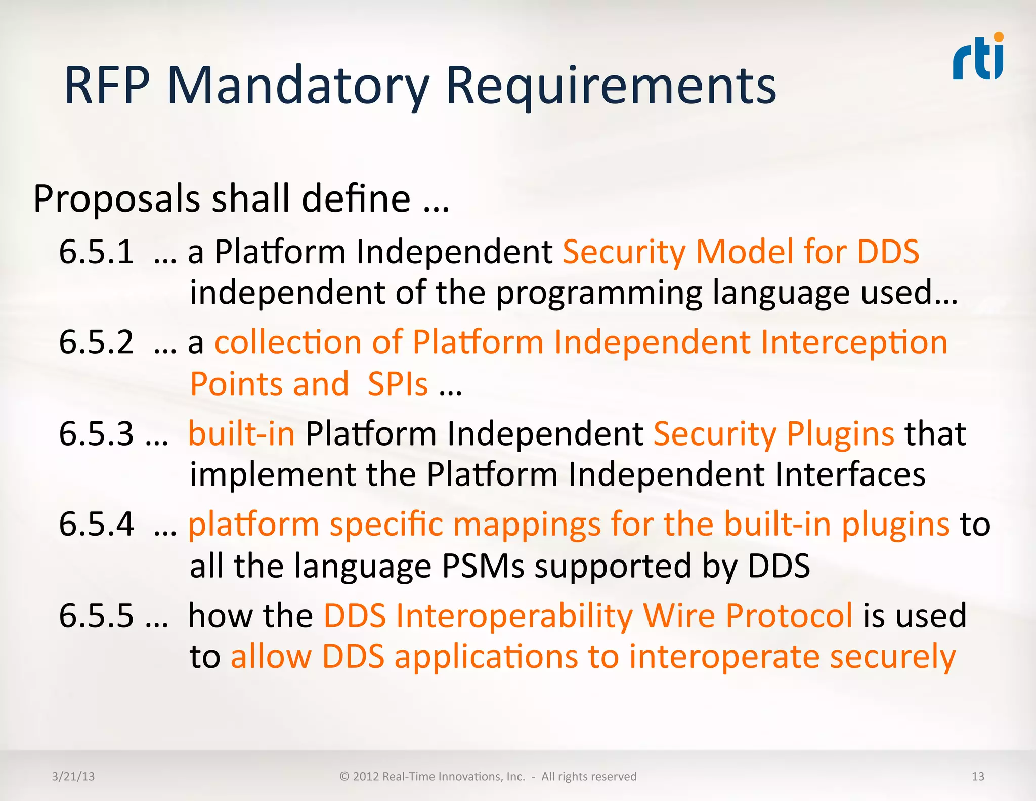 RFP	
  Mandatory	
  Requirements	
  
Proposals	
  shall	
  deﬁne	
  …	
  
  6.5.1	
  	
  …	
  a	
  Plaoorm	
  Independent	
  Security	
  Model	
  for	
  DDS	
  	
  
                    independent	
  of	
  the	
  programming	
  language	
  used…	
  
  6.5.2	
  	
  …	
  a	
  collecKon	
  of	
  Plaoorm	
  Independent	
  IntercepKon	
  
                    Points	
  and	
  	
  SPIs	
  …	
  
  6.5.3	
  …	
  	
  built-­‐in	
  Plaoorm	
  Independent	
  Security	
  Plugins	
  that	
  
                    implement	
  the	
  Plaoorm	
  Independent	
  Interfaces	
  
  6.5.4	
  	
  …	
  plaoorm	
  speciﬁc	
  mappings	
  for	
  the	
  built-­‐in	
  plugins	
  to	
  
                    all	
  the	
  language	
  PSMs	
  supported	
  by	
  DDS	
  
  6.5.5	
  …	
  	
  how	
  the	
  DDS	
  Interoperability	
  Wire	
  Protocol	
  is	
  used	
  
                    to	
  allow	
  DDS	
  applicaKons	
  to	
  interoperate	
  securely	
  

 3/21/13	
                    ©	
  2012	
  Real-­‐Time	
  InnovaKons,	
  Inc.	
  	
  -­‐	
  	
  All	
  rights	
  reserved	
     13	
  
 