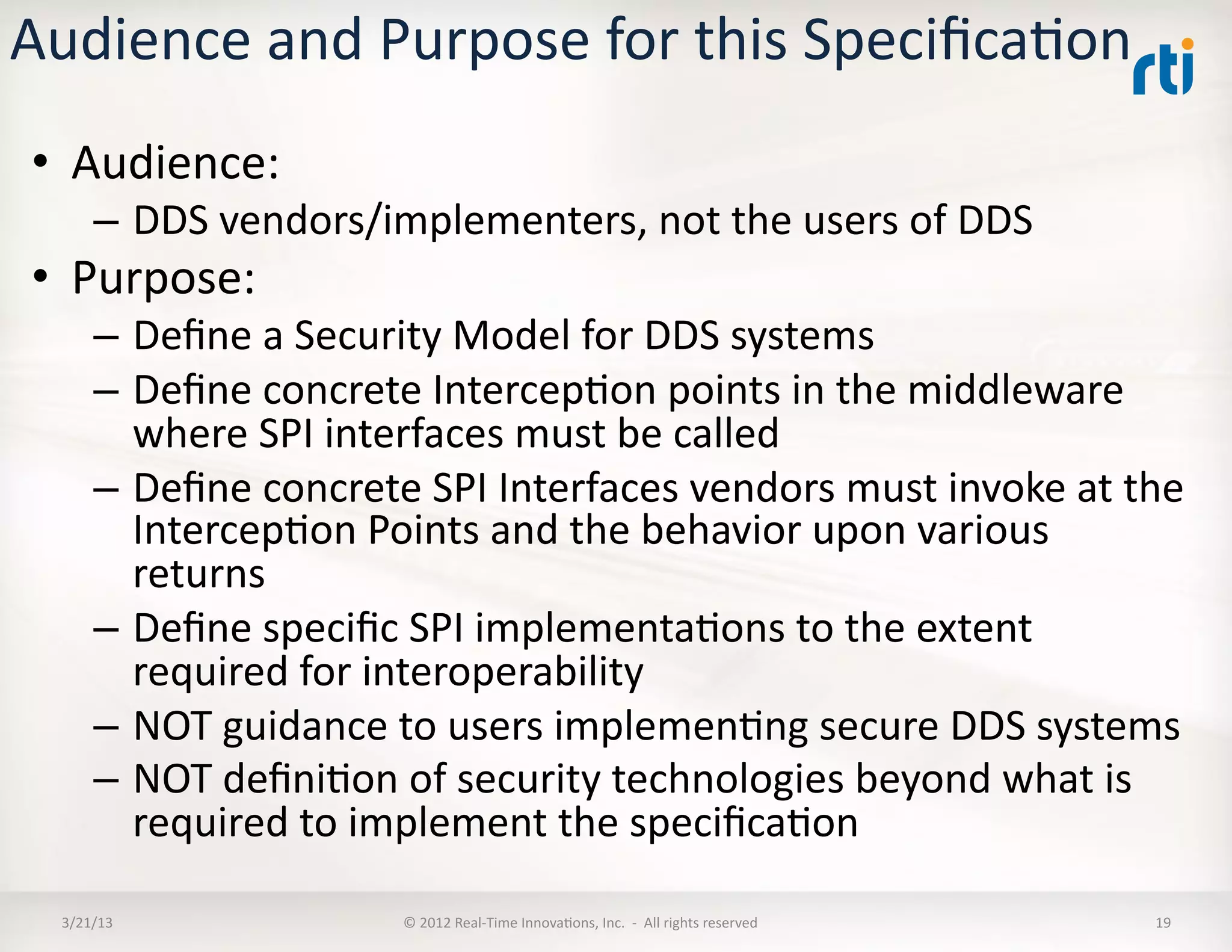 Audience	
  and	
  Purpose	
  for	
  this	
  SpeciﬁcaKon	
  
 •  Audience:	
  
        –  DDS	
  vendors/implementers,	
  not	
  the	
  users	
  of	
  DDS	
  
 •  Purpose:	
  
        –  Deﬁne	
  a	
  Security	
  Model	
  for	
  DDS	
  systems	
  
        –  Deﬁne	
  concrete	
  IntercepKon	
  points	
  in	
  the	
  middleware	
  
           where	
  SPI	
  interfaces	
  must	
  be	
  called	
  
        –  Deﬁne	
  concrete	
  SPI	
  Interfaces	
  vendors	
  must	
  invoke	
  at	
  the	
  
           IntercepKon	
  Points	
  and	
  the	
  behavior	
  upon	
  various	
  
           returns	
  
        –  Deﬁne	
  speciﬁc	
  SPI	
  implementaKons	
  to	
  the	
  extent	
  
           required	
  for	
  interoperability	
  
        –  NOT	
  guidance	
  to	
  users	
  implemenKng	
  secure	
  DDS	
  systems	
  
        –  NOT	
  deﬁniKon	
  of	
  security	
  technologies	
  beyond	
  what	
  is	
  
           required	
  to	
  implement	
  the	
  speciﬁcaKon	
  

  3/21/13	
                     ©	
  2012	
  Real-­‐Time	
  InnovaKons,	
  Inc.	
  	
  -­‐	
  	
  All	
  rights	
  reserved	
     19	
  
 