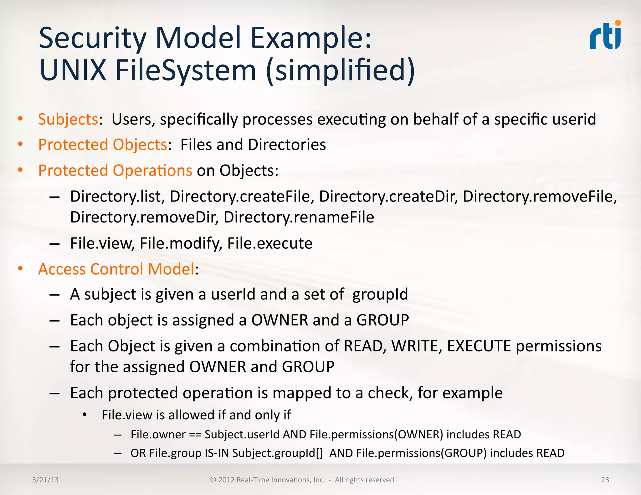 Security	
  Model	
  Example:	
  
    UNIX	
  FileSystem	
  (simpliﬁed)	
  
•  Subjects:	
  	
  Users,	
  speciﬁcally	
  processes	
  execuKng	
  on	
  behalf	
  of	
  a	
  speciﬁc	
  userid	
  
•  Protected	
  Objects:	
  	
  Files	
  and	
  Directories	
  
•  Protected	
  OperaKons	
  on	
  Objects:	
  
    –  Directory.list,	
  Directory.createFile,	
  Directory.createDir,	
  Directory.removeFile,	
  
       Directory.removeDir,	
  Directory.renameFile	
  
    –  File.view,	
  File.modify,	
  File.execute	
  
•  Access	
  Control	
  Model:	
  
    –  A	
  subject	
  is	
  given	
  a	
  userId	
  and	
  a	
  set	
  of	
  	
  groupId	
  
    –  Each	
  object	
  is	
  assigned	
  a	
  OWNER	
  and	
  a	
  GROUP	
  
    –  Each	
  Object	
  is	
  given	
  a	
  combinaKon	
  of	
  READ,	
  WRITE,	
  EXECUTE	
  permissions	
  
       for	
  the	
  assigned	
  OWNER	
  and	
  GROUP	
  
    –  Each	
  protected	
  operaKon	
  is	
  mapped	
  to	
  a	
  check,	
  for	
  example	
  
                •  	
  File.view	
  is	
  allowed	
  if	
  and	
  only	
  if	
  	
  
                          –  File.owner	
  ==	
  Subject.userId	
  AND	
  File.permissions(OWNER)	
  includes	
  READ	
  
                          –  OR	
  File.group	
  IS-­‐IN	
  Subject.groupId[]	
  	
  AND	
  File.permissions(GROUP)	
  includes	
  READ	
  
  3/21/13	
                                             ©	
  2012	
  Real-­‐Time	
  InnovaKons,	
  Inc.	
  	
  -­‐	
  	
  All	
  rights	
  reserved	
     23	
  
 
