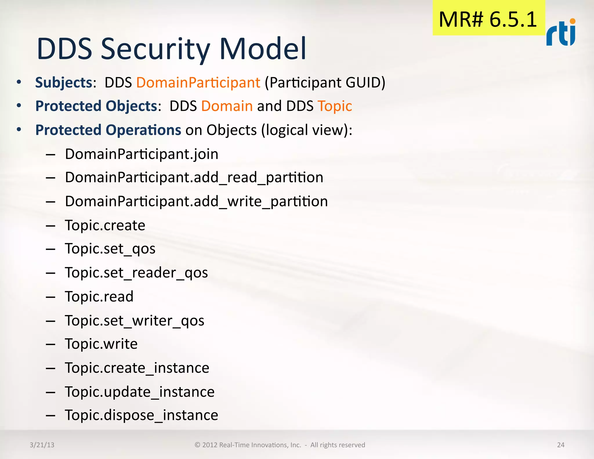 MR#	
  6.5.1	
  
    DDS	
  Security	
  Model	
  
•  Subjects:	
  	
  DDS	
  DomainParKcipant	
  (ParKcipant	
  GUID)	
  
•  Protected	
  Objects:	
  	
  DDS	
  Domain	
  and	
  DDS	
  Topic	
  
•  Protected	
  Opera:ons	
  on	
  Objects	
  (logical	
  view):	
  
    –  DomainParKcipant.join	
  
    –  DomainParKcipant.add_read_parKKon	
  
    –  DomainParKcipant.add_write_parKKon	
  
    –  Topic.create	
  
    –  Topic.set_qos	
  
    –  Topic.set_reader_qos	
  
    –  Topic.read	
  
    –  Topic.set_writer_qos	
  
    –  Topic.write	
  
    –  Topic.create_instance	
  
    –  Topic.update_instance	
  
    –  Topic.dispose_instance	
  
  3/21/13	
                       ©	
  2012	
  Real-­‐Time	
  InnovaKons,	
  Inc.	
  	
  -­‐	
  	
  All	
  rights	
  reserved	
                        24	
  
 