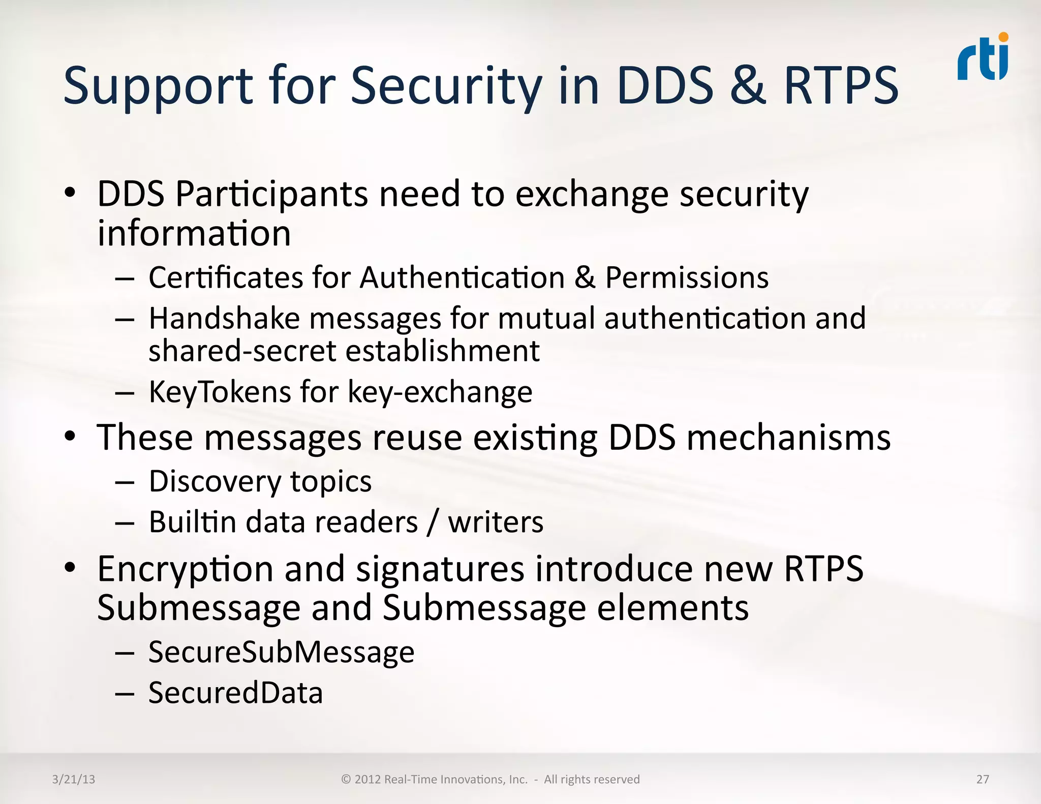 Support	
  for	
  Security	
  in	
  DDS	
  &	
  RTPS	
  
  •  DDS	
  ParKcipants	
  need	
  to	
  exchange	
  security	
  
     informaKon	
  
              –  CerKﬁcates	
  for	
  AuthenKcaKon	
  &	
  Permissions	
  
              –  Handshake	
  messages	
  for	
  mutual	
  authenKcaKon	
  and	
  
                 shared-­‐secret	
  establishment	
  
              –  KeyTokens	
  for	
  key-­‐exchange	
  
  •  These	
  messages	
  reuse	
  exisKng	
  DDS	
  mechanisms	
  
              –  Discovery	
  topics	
  
              –  BuilKn	
  data	
  readers	
  /	
  writers	
  
  •  EncrypKon	
  and	
  signatures	
  introduce	
  new	
  RTPS	
  
     Submessage	
  and	
  Submessage	
  elements	
  
              –  SecureSubMessage	
  
              –  SecuredData	
  

3/21/13	
                             ©	
  2012	
  Real-­‐Time	
  InnovaKons,	
  Inc.	
  	
  -­‐	
  	
  All	
  rights	
  reserved	
     27	
  
 