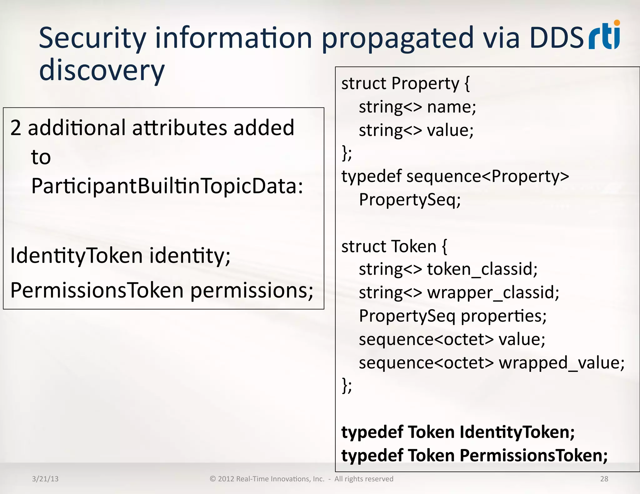 Security	
  informaKon	
  propagated	
  via	
  DDS	
  
     discovery	
                struct	
  Property	
  {	
  
                                                                                                 	
  	
  	
  	
  string<>	
  name;	
  
2	
  addiKonal	
  aRributes	
  added	
                                                           	
  	
  	
  	
  string<>	
  value;	
  
     to	
                                                                                        };	
  
                                                                                                 typedef	
  sequence<Property>	
  
     ParKcipantBuilKnTopicData:	
  
                                                                                                 	
  	
  	
  	
  PropertySeq;	
  

                                     struct	
  Token	
  {	
  
IdenKtyToken	
  idenKty;	
           	
  	
  	
  	
  string<>	
  token_classid;	
  
PermissionsToken	
  permissions;	
   	
  	
  	
  	
  string<>	
  wrapper_classid;	
  
                                                                                                 	
  	
  	
  	
  PropertySeq	
  properKes;	
  
                                                                                                 	
  	
  	
  	
  sequence<octet>	
  value;	
  
                                                                                                 	
  	
  	
  	
  sequence<octet>	
  wrapped_value;	
  
                                                                                                 };	
  	
  

                                                                                                 typedef	
  Token	
  Iden:tyToken;	
  
                                                                                                 typedef	
  Token	
  PermissionsToken;	
  
   3/21/13	
                  ©	
  2012	
  Real-­‐Time	
  InnovaKons,	
  Inc.	
  	
  -­‐	
  	
  All	
  rights	
  reserved	
                     28	
  
 
