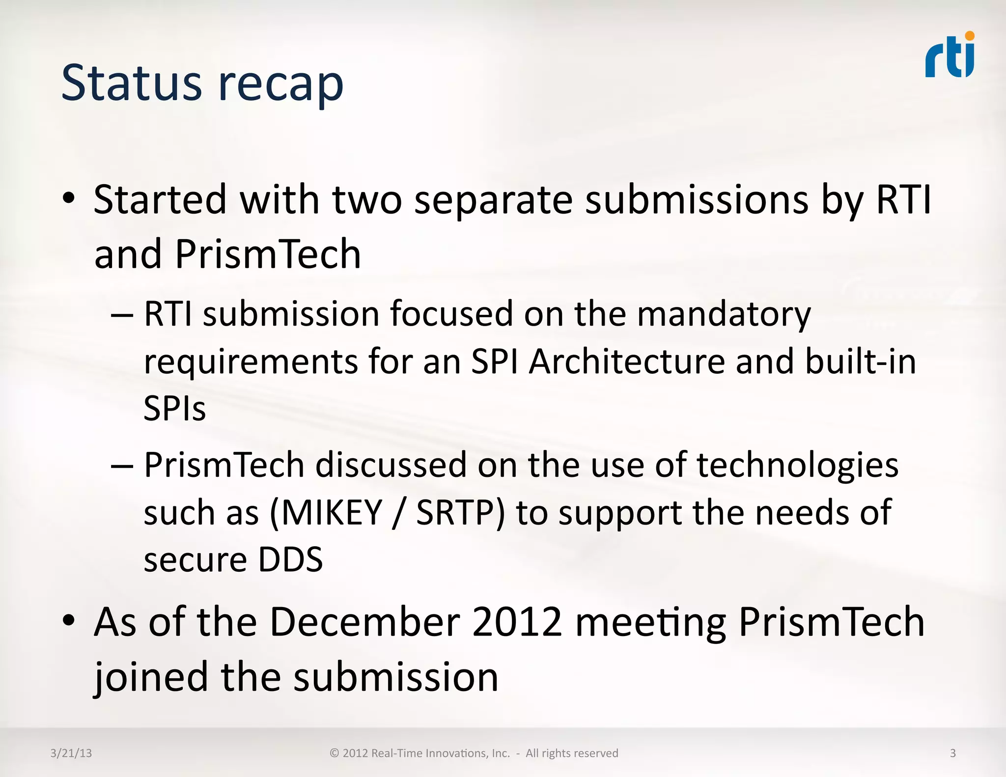 Status	
  recap	
  
  •  Started	
  with	
  two	
  separate	
  submissions	
  by	
  RTI	
  
     and	
  PrismTech	
  
              –  RTI	
  submission	
  focused	
  on	
  the	
  mandatory	
  
                 requirements	
  for	
  an	
  SPI	
  Architecture	
  and	
  built-­‐in	
  
                 SPIs	
  
              –  PrismTech	
  discussed	
  on	
  the	
  use	
  of	
  technologies	
  
                 such	
  as	
  (MIKEY	
  /	
  SRTP)	
  to	
  support	
  the	
  needs	
  of	
  
                 secure	
  DDS	
  
  •  As	
  of	
  the	
  December	
  2012	
  meeKng	
  PrismTech	
  
     joined	
  the	
  RTI	
  submission	
  
3/21/13	
                          ©	
  2012	
  Real-­‐Time	
  InnovaKons,	
  Inc.	
  	
  -­‐	
  	
  All	
  rights	
  reserved	
     3	
  
 