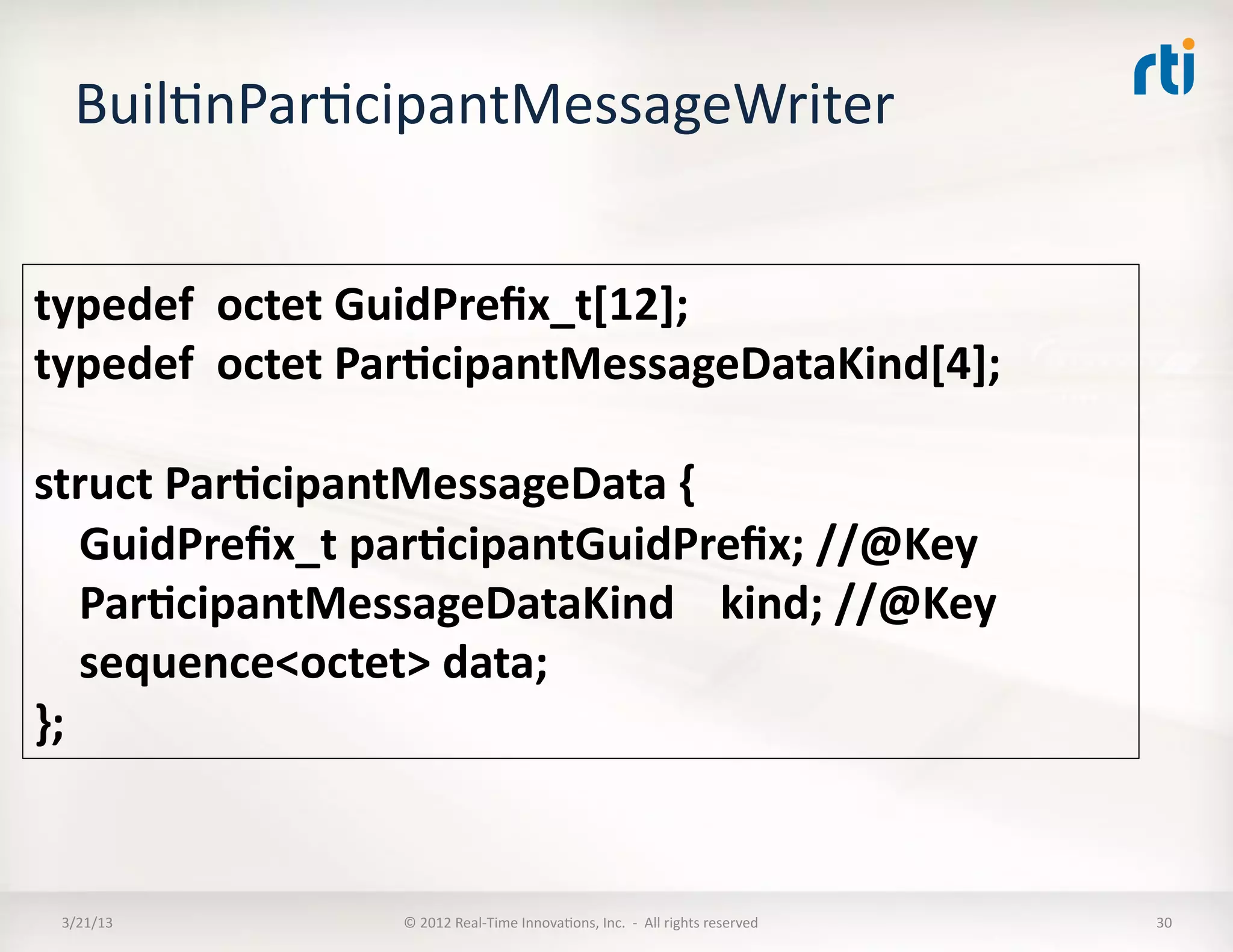 BuilKnParKcipantMessageWriter	
  


typedef	
  	
  octet	
  GuidPreﬁx_t[12];	
  
typedef	
  	
  octet	
  Par:cipantMessageDataKind[4];	
  

struct	
  Par:cipantMessageData	
  {	
  	
  
	
  	
  	
  	
  GuidPreﬁx_t	
  par:cipantGuidPreﬁx;	
  //@Key	
  
	
  	
  	
  	
  Par:cipantMessageDataKind	
  	
  	
  	
  kind;	
  //@Key	
  
	
  	
  	
  	
  sequence<octet>	
  data;	
  
};	
  


  3/21/13	
                 ©	
  2012	
  Real-­‐Time	
  InnovaKons,	
  Inc.	
  	
  -­‐	
  	
  All	
  rights	
  reserved	
     30	
  
 