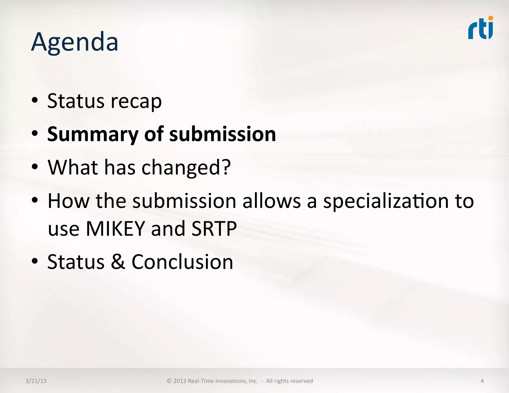 Agenda	
  
  •  Status	
  recap	
  
  •  Summary	
  of	
  submission	
  
  •  What	
  has	
  changed?	
  
  •  How	
  the	
  submission	
  allows	
  a	
  specializaKon	
  to	
  
     use	
  MIKEY	
  and	
  SRTP	
  
  •  Status	
  &	
  Conclusion	
  



3/21/13	
             ©	
  2012	
  Real-­‐Time	
  InnovaKons,	
  Inc.	
  	
  -­‐	
  	
  All	
  rights	
  reserved	
     4	
  
 