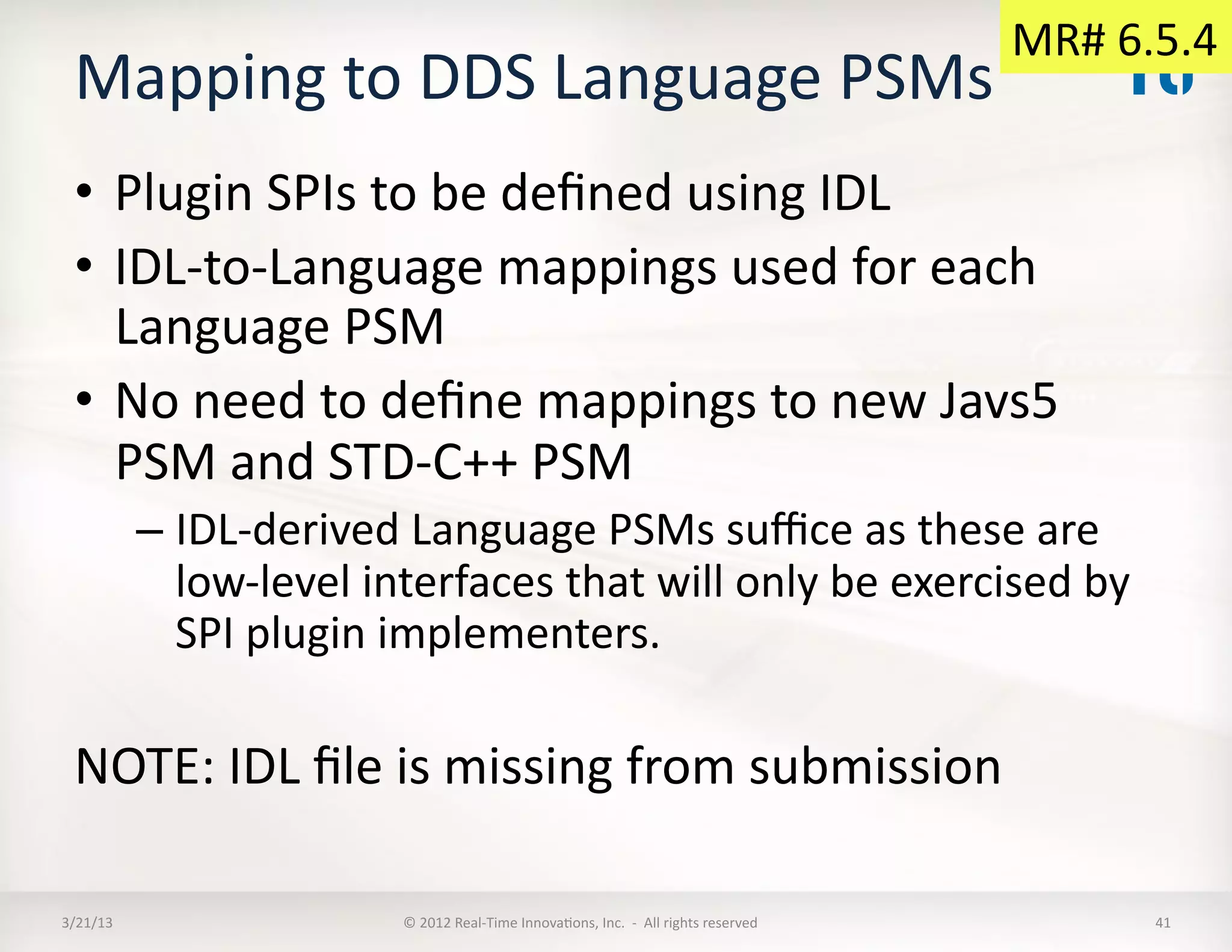 MR#	
  6.5.4	
  
  Mapping	
  to	
  DDS	
  Language	
  PSMs	
  	
  
  •  Plugin	
  SPIs	
  to	
  be	
  deﬁned	
  using	
  IDL	
  
  •  IDL-­‐to-­‐Language	
  mappings	
  used	
  for	
  each	
  
     Language	
  PSM	
  
  •  No	
  need	
  to	
  deﬁne	
  mappings	
  to	
  new	
  Javs5	
  
     PSM	
  and	
  STD-­‐C++	
  PSM	
  
              –  IDL-­‐derived	
  Language	
  PSMs	
  suﬃce	
  as	
  these	
  are	
  
                 low-­‐level	
  interfaces	
  that	
  will	
  only	
  be	
  exercised	
  by	
  
                 SPI	
  plugin	
  implementers.	
  

  NOTE:	
  IDL	
  ﬁle	
  is	
  missing	
  from	
  submission	
  

3/21/13	
                          ©	
  2012	
  Real-­‐Time	
  InnovaKons,	
  Inc.	
  	
  -­‐	
  	
  All	
  rights	
  reserved	
               41	
  
 