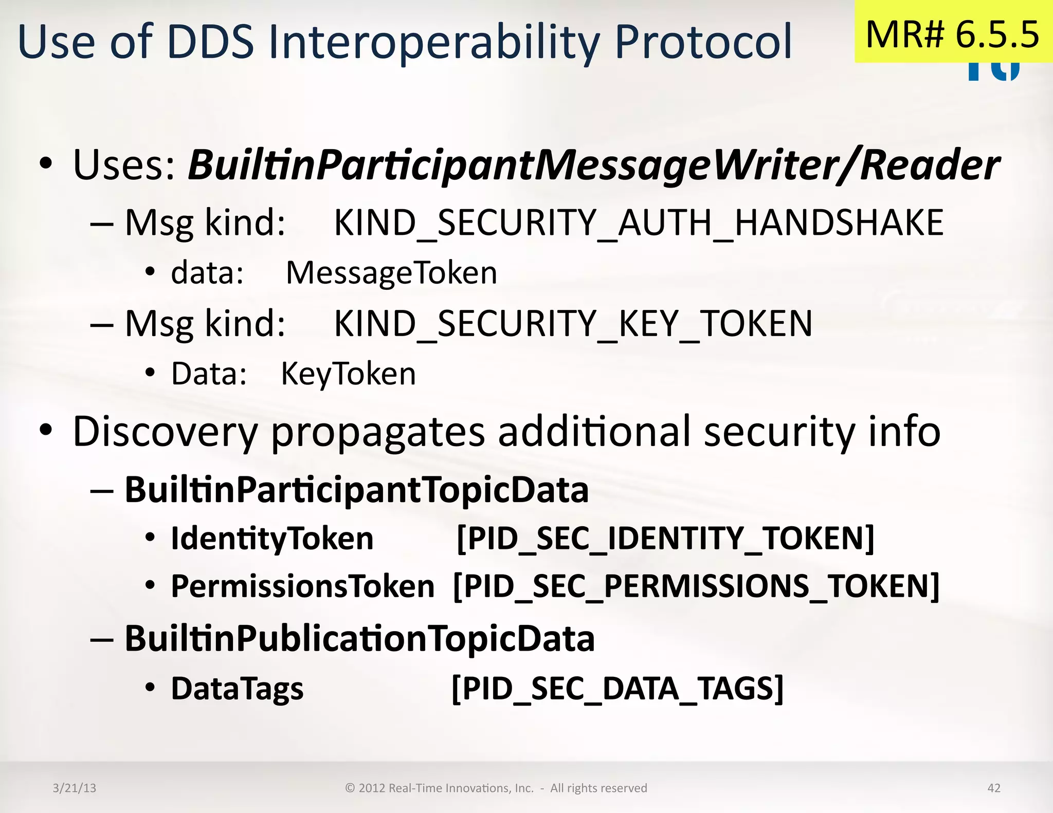 Use	
  of	
  DDS	
  Interoperability	
  Protocol	
                                                                                                MR#	
  6.5.5	
  


 •  Uses:	
  Buil%nPar%cipantMessageWriter/Reader	
  	
  
          –  Msg	
  kind:	
  	
  	
  	
  	
  KIND_SECURITY_AUTH_HANDSHAKE	
  	
  
                •  data:	
  	
  	
  	
  	
  MessageToken	
  
          –  Msg	
  kind:	
  	
  	
  	
  	
  KIND_SECURITY_KEY_TOKEN	
  
                •  Data:	
  	
  	
  	
  KeyToken	
  
 •  Discovery	
  propagates	
  addiKonal	
  security	
  info	
  
          –  Buil:nPar:cipantTopicData	
  
                •  Iden:tyToken	
  	
  	
  	
  	
  	
  	
  	
  	
  	
  [PID_SEC_IDENTITY_TOKEN]	
  
                •  PermissionsToken	
  	
  [PID_SEC_PERMISSIONS_TOKEN]	
  
          –  Buil:nPublica:onTopicData	
  
                •  DataTags	
  	
  	
  	
  	
  	
  	
  	
  	
  	
  	
  	
  	
  	
  	
  	
  	
  	
  [PID_SEC_DATA_TAGS]	
  

  3/21/13	
                                     ©	
  2012	
  Real-­‐Time	
  InnovaKons,	
  Inc.	
  	
  -­‐	
  	
  All	
  rights	
  reserved	
               42	
  
 