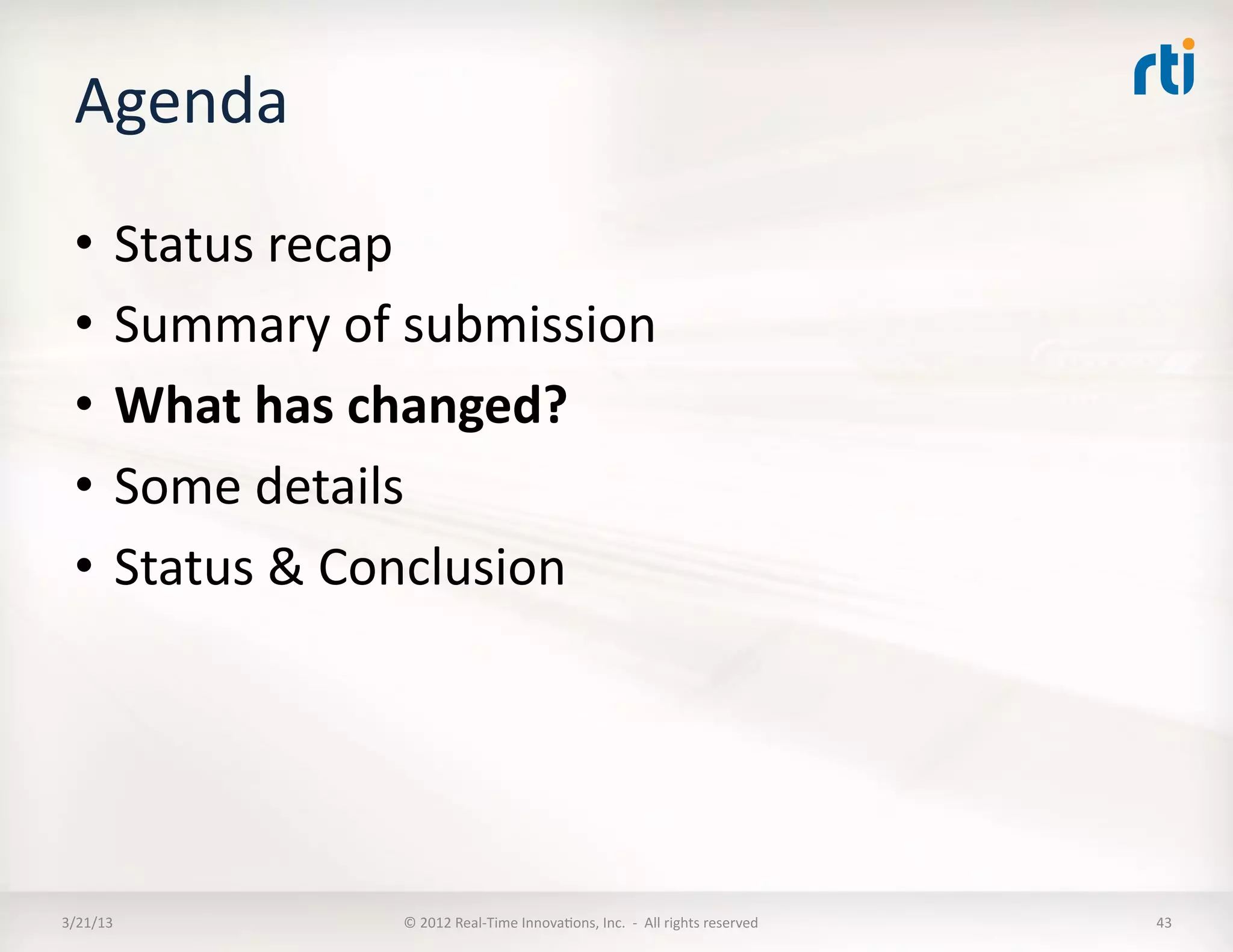 Agenda	
  
  •  Status	
  recap	
  
  •  Summary	
  of	
  submission	
  
  •  What	
  has	
  changed?	
  
  •  Some	
  details	
  
  •  Status	
  &	
  Conclusion	
  




3/21/13	
           ©	
  2012	
  Real-­‐Time	
  InnovaKons,	
  Inc.	
  	
  -­‐	
  	
  All	
  rights	
  reserved	
     43	
  
 
