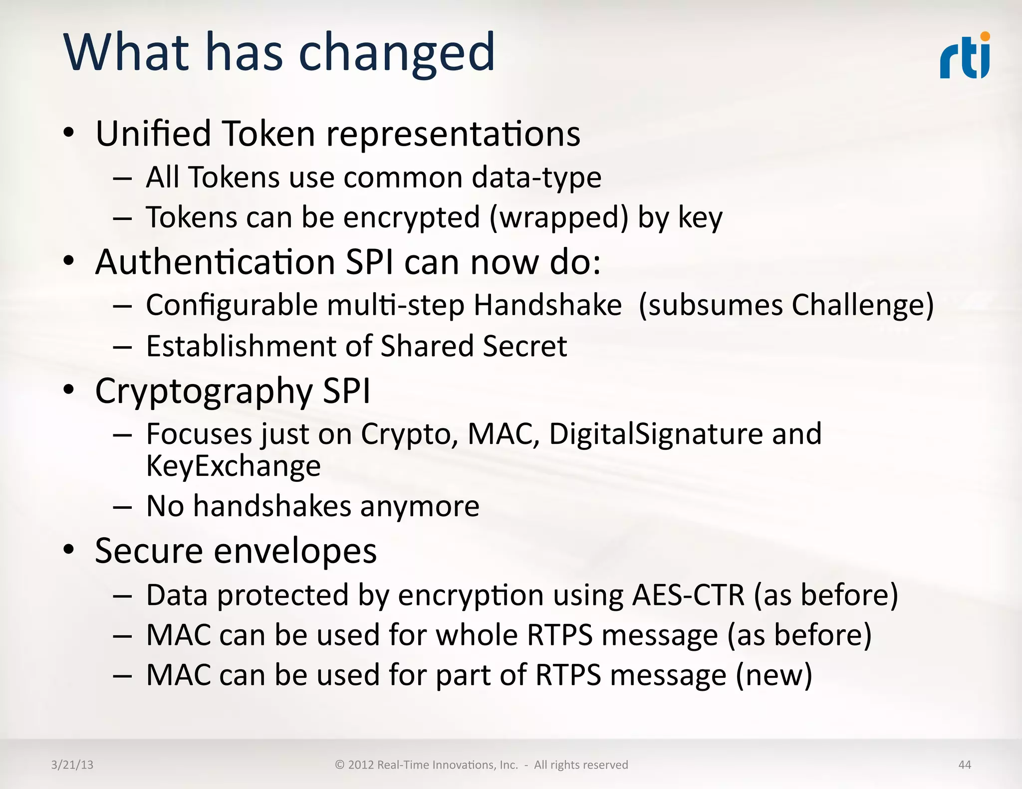 What	
  has	
  changed	
  
  •  Uniﬁed	
  Token	
  representaKons	
  
              –  All	
  Tokens	
  use	
  common	
  data-­‐type	
  
              –  Tokens	
  can	
  be	
  encrypted	
  (wrapped)	
  by	
  key	
  
  •  AuthenKcaKon	
  SPI	
  can	
  now	
  do:	
  
              –  Conﬁgurable	
  mulK-­‐step	
  Handshake	
  	
  (subsumes	
  Challenge)	
  
              –  Establishment	
  of	
  Shared	
  Secret	
  
  •  Cryptography	
  SPI	
  
              –  Focuses	
  just	
  on	
  Crypto,	
  MAC,	
  DigitalSignature	
  and	
  
                 KeyExchange	
  
              –  No	
  handshakes	
  anymore	
  
  •  Secure	
  envelopes	
  
              –  Data	
  protected	
  by	
  encrypKon	
  using	
  AES-­‐CTR	
  (as	
  before)	
  
              –  MAC	
  can	
  be	
  used	
  for	
  whole	
  RTPS	
  message	
  (as	
  before)	
  
              –  MAC	
  can	
  be	
  used	
  for	
  part	
  of	
  RTPS	
  message	
  (new)	
  

3/21/13	
                            ©	
  2012	
  Real-­‐Time	
  InnovaKons,	
  Inc.	
  	
  -­‐	
  	
  All	
  rights	
  reserved	
     44	
  
 