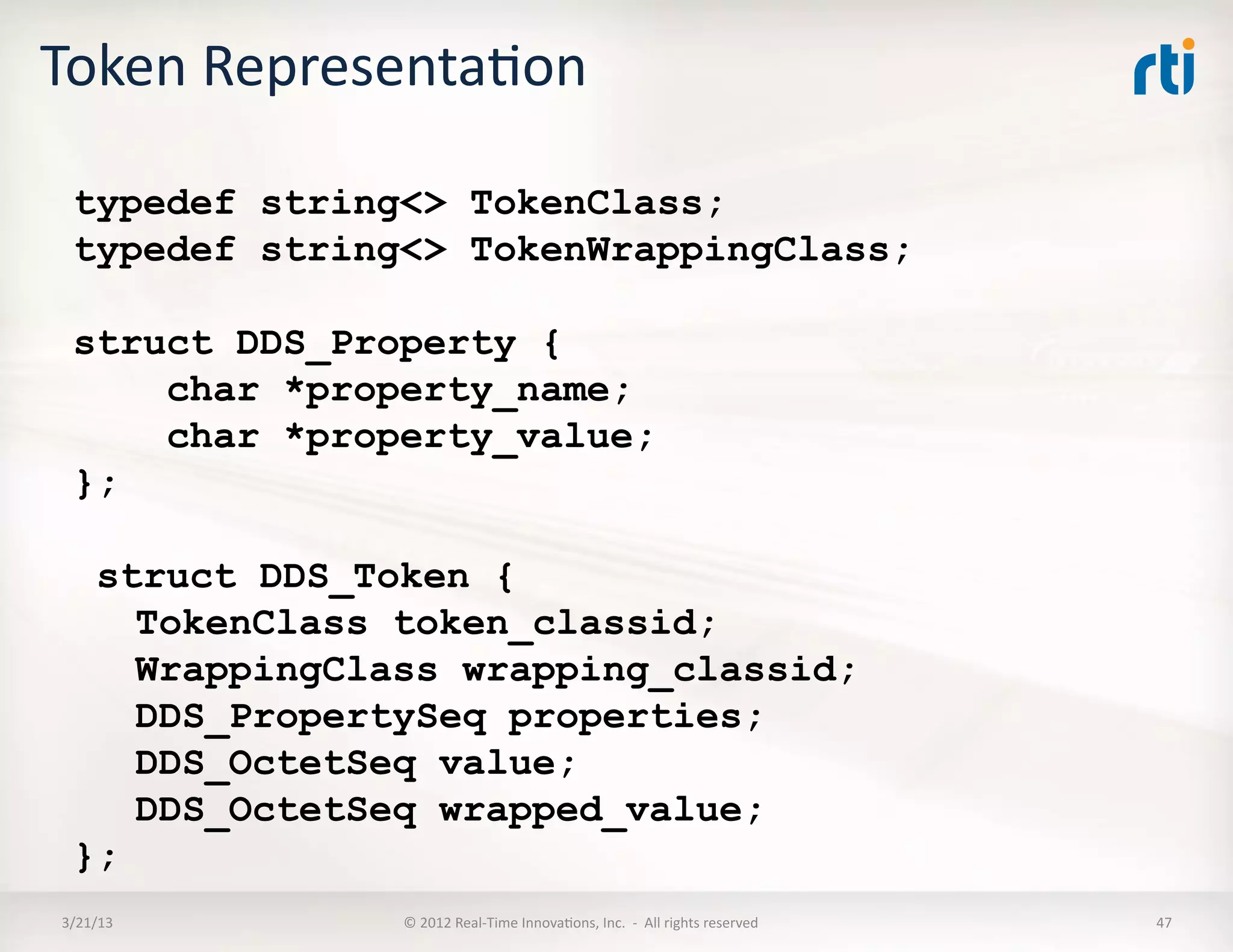 Token	
  RepresentaKon	
  

   typedef string<> TokenClass;
   typedef string<> TokenWrappingClass;

   struct DDS_Property {
       char *property_name;
       char *property_value;
   };

    struct DDS_Token {
      TokenClass token_classid;
      WrappingClass wrapping_classid;
      DDS_PropertySeq properties;
      DDS_OctetSeq value;
      DDS_OctetSeq wrapped_value;
   };
 3/21/13	
       ©	
  2012	
  Real-­‐Time	
  InnovaKons,	
  Inc.	
  	
  -­‐	
  	
  All	
  rights	
  reserved	
     47	
  
 