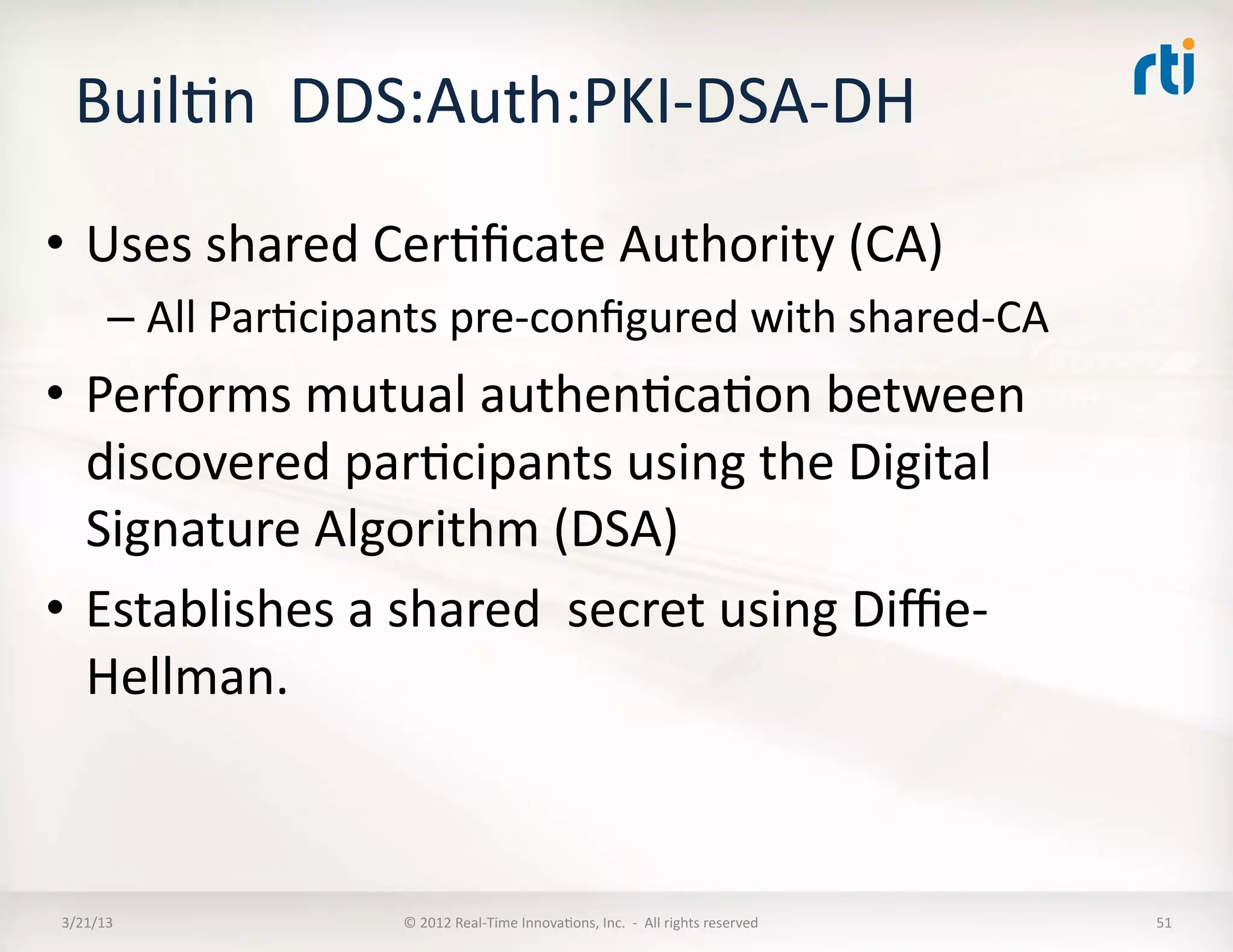 BuilKn	
  	
  DDS:Auth:PKI-­‐DSA-­‐DH	
  	
  
•  Uses	
  shared	
  CerKﬁcate	
  Authority	
  (CA)	
  
          –  All	
  ParKcipants	
  pre-­‐conﬁgured	
  with	
  shared-­‐CA	
  
•  Performs	
  mutual	
  authenKcaKon	
  between	
  
   discovered	
  parKcipants	
  using	
  the	
  Digital	
  
   Signature	
  Algorithm	
  (DSA)	
  	
  
•  Establishes	
  a	
  shared	
  	
  secret	
  using	
  Diﬃe-­‐
   Hellman.	
  



 3/21/13	
                    ©	
  2012	
  Real-­‐Time	
  InnovaKons,	
  Inc.	
  	
  -­‐	
  	
  All	
  rights	
  reserved	
     51	
  
 