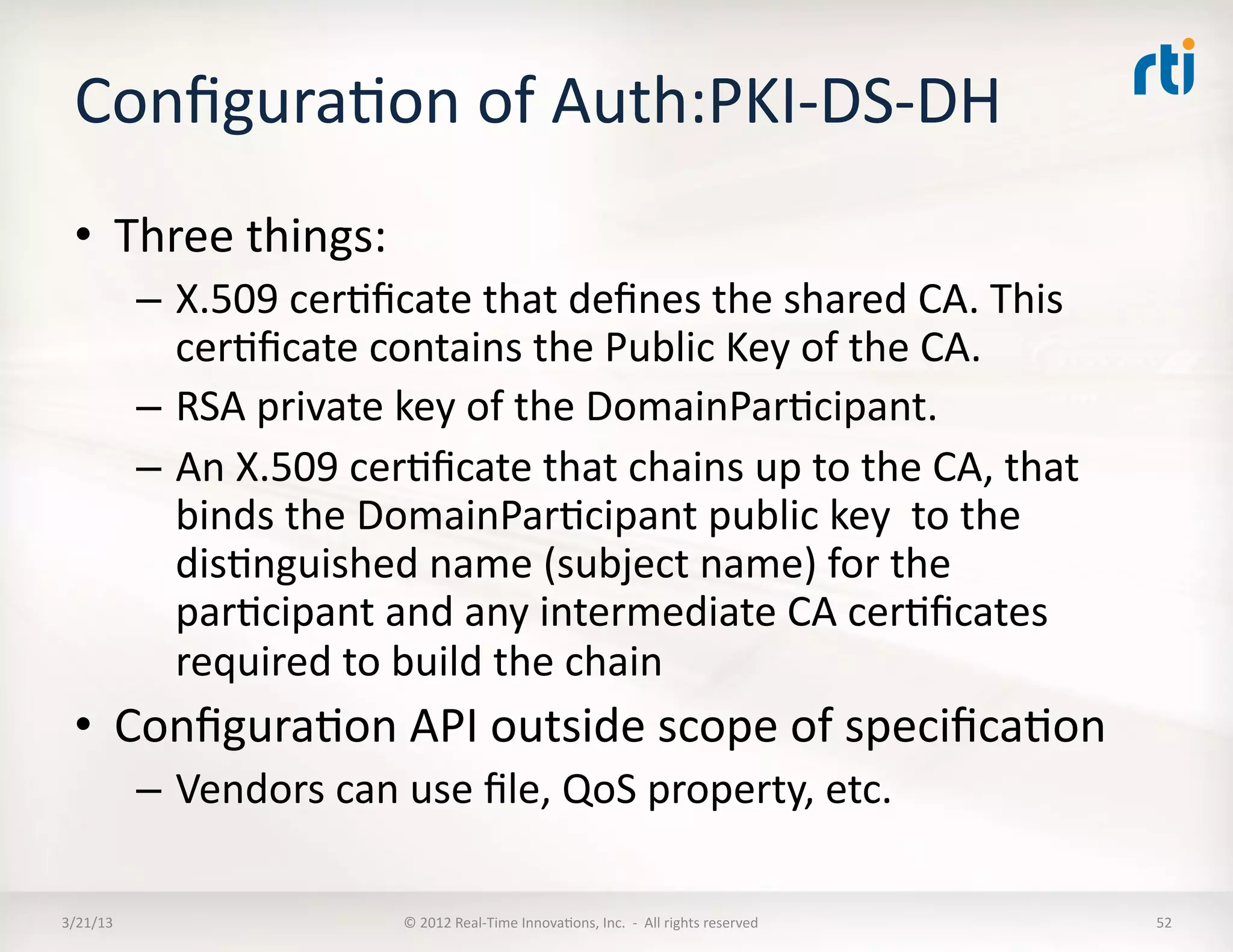 ConﬁguraKon	
  of	
  Auth:PKI-­‐DS-­‐DH	
  
  •  Three	
  things:	
  
              –  X.509	
  cerKﬁcate	
  that	
  deﬁnes	
  the	
  shared	
  CA.	
  This	
  
                 cerKﬁcate	
  contains	
  the	
  Public	
  Key	
  of	
  the	
  CA.	
  
              –  RSA	
  private	
  key	
  of	
  the	
  DomainParKcipant.	
  	
  
              –  An	
  X.509	
  cerKﬁcate	
  that	
  chains	
  up	
  to	
  the	
  CA,	
  that	
  
                 binds	
  the	
  DomainParKcipant	
  public	
  key	
  	
  to	
  the	
  
                 disKnguished	
  name	
  (subject	
  name)	
  for	
  the	
  
                 parKcipant	
  and	
  any	
  intermediate	
  CA	
  cerKﬁcates	
  
                 required	
  to	
  build	
  the	
  chain	
  
  •  ConﬁguraKon	
  API	
  outside	
  scope	
  of	
  speciﬁcaKon	
  
              –  Vendors	
  can	
  use	
  ﬁle,	
  QoS	
  property,	
  etc.	
  

3/21/13	
                            ©	
  2012	
  Real-­‐Time	
  InnovaKons,	
  Inc.	
  	
  -­‐	
  	
  All	
  rights	
  reserved	
     52	
  
 