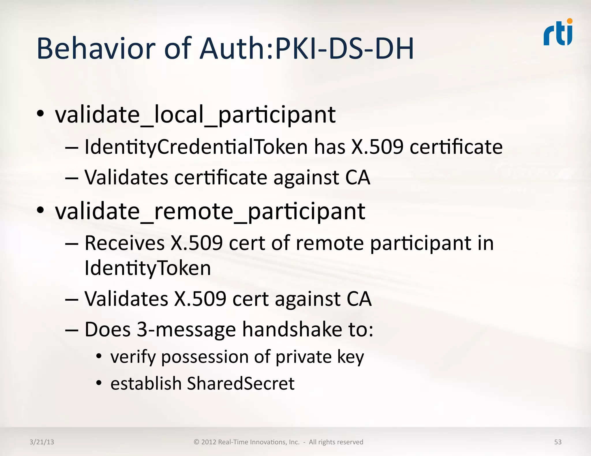 Behavior	
  of	
  Auth:PKI-­‐DS-­‐DH	
  
  •  validate_local_parKcipant	
  
              –  IdenKtyCredenKalToken	
  has	
  X.509	
  cerKﬁcate	
  	
  
              –  Validates	
  cerKﬁcate	
  against	
  CA	
  
  •  validate_remote_parKcipant	
  
              –  Receives	
  X.509	
  cert	
  of	
  remote	
  parKcipant	
  in	
  
                 IdenKtyToken	
  
              –  Validates	
  X.509	
  cert	
  against	
  CA	
  
              –  Does	
  3-­‐message	
  handshake	
  to:	
  
                  •  verify	
  possession	
  of	
  private	
  key	
  	
  
                  •  establish	
  SharedSecret	
  

3/21/13	
                            ©	
  2012	
  Real-­‐Time	
  InnovaKons,	
  Inc.	
  	
  -­‐	
  	
  All	
  rights	
  reserved	
     53	
  
 
