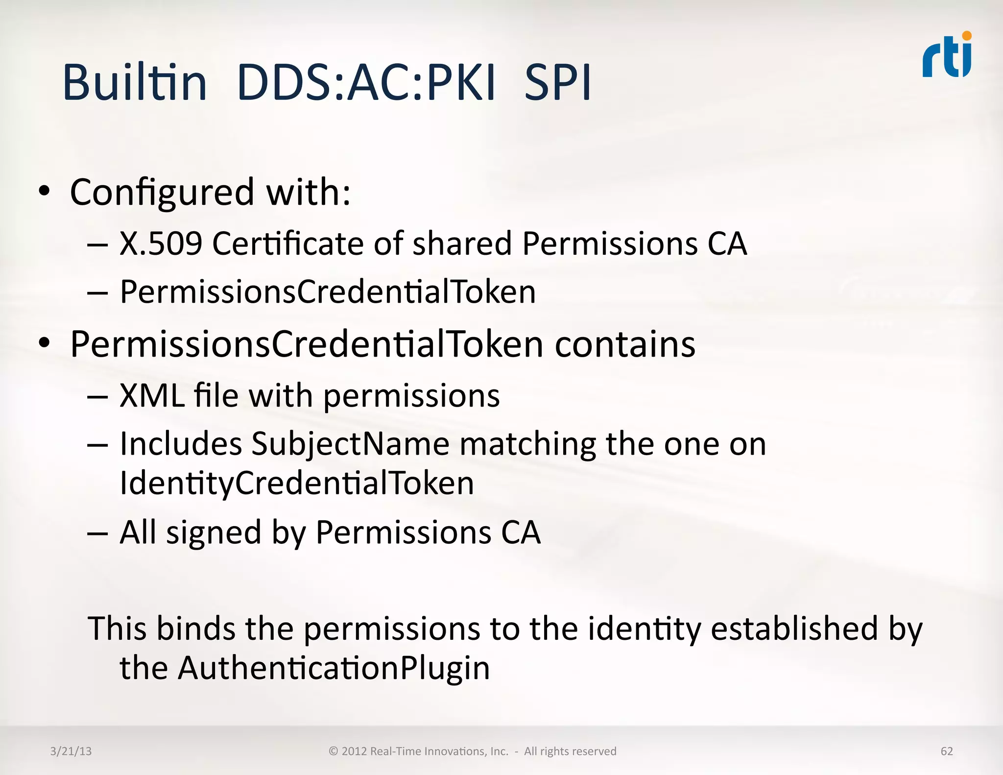 BuilKn	
  	
  DDS:AC:PKI	
  	
  SPI	
  
•  Conﬁgured	
  with:	
  
          –  X.509	
  CerKﬁcate	
  of	
  shared	
  Permissions	
  CA	
  
          –  PermissionsCredenKalToken	
  
•  PermissionsCredenKalToken	
  contains	
  
          –  XML	
  ﬁle	
  with	
  permissions	
  
          –  Includes	
  SubjectName	
  matching	
  the	
  one	
  on	
  
             IdenKtyCredenKalToken	
  
          –  All	
  signed	
  by	
  Permissions	
  CA	
  

          This	
  binds	
  the	
  permissions	
  to	
  the	
  idenKty	
  established	
  by	
  
            the	
  AuthenKcaKonPlugin	
  

 3/21/13	
                       ©	
  2012	
  Real-­‐Time	
  InnovaKons,	
  Inc.	
  	
  -­‐	
  	
  All	
  rights	
  reserved	
     62	
  
 
