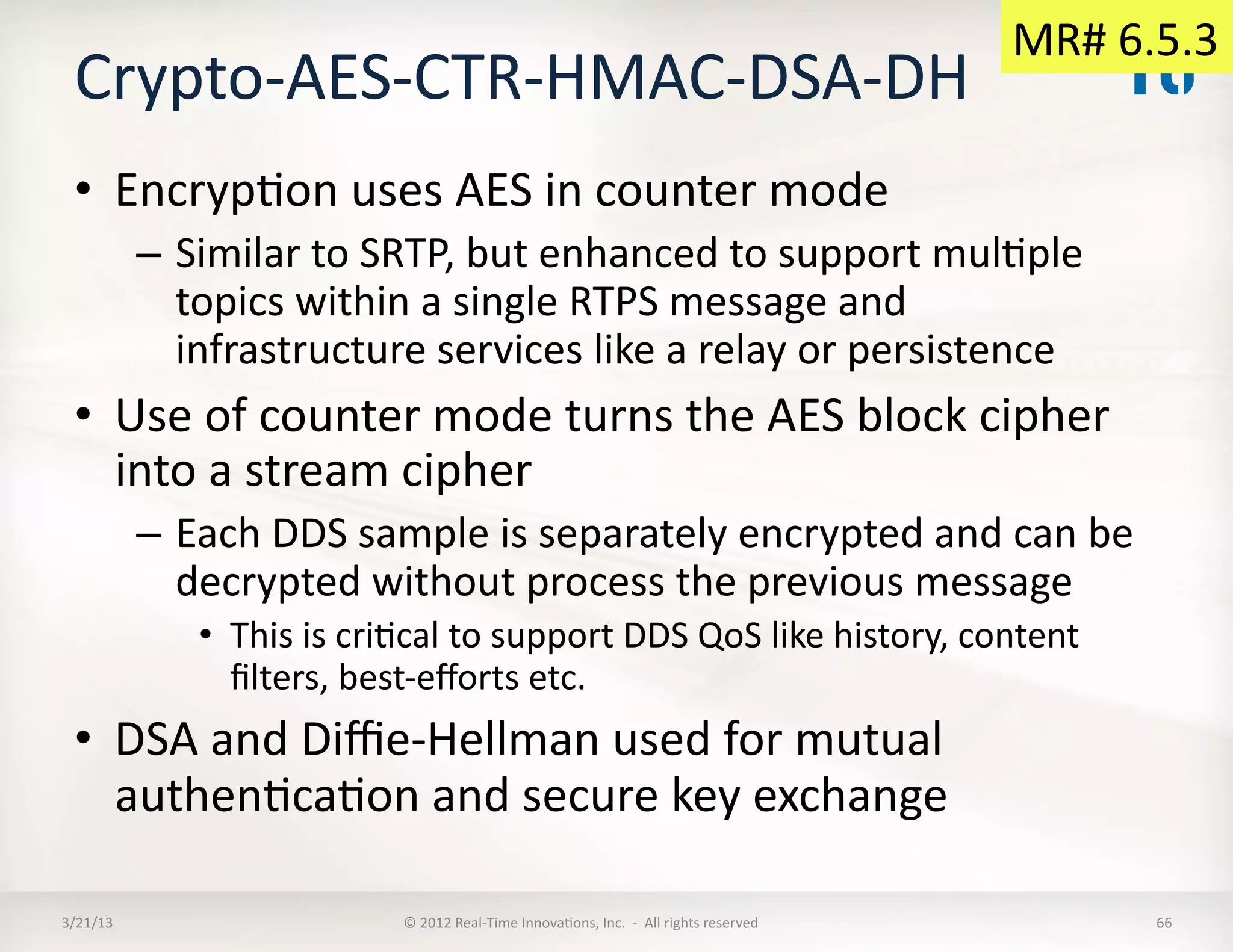 MR#	
  6.5.3	
  
  Crypto-­‐AES-­‐CTR-­‐HMAC-­‐DSA-­‐DH	
  
  •  EncrypKon	
  uses	
  AES	
  in	
  counter	
  mode	
  
              –  Similar	
  to	
  SRTP,	
  but	
  enhanced	
  to	
  support	
  mulKple	
  
                 topics	
  within	
  a	
  single	
  RTPS	
  message	
  and	
  
                 infrastructure	
  services	
  like	
  a	
  relay	
  or	
  persistence	
  
  •  Use	
  of	
  counter	
  mode	
  turns	
  the	
  AES	
  block	
  cipher	
  
     into	
  a	
  stream	
  cipher	
  
              –  Each	
  DDS	
  sample	
  is	
  separately	
  encrypted	
  and	
  can	
  be	
  
                 decrypted	
  without	
  process	
  the	
  previous	
  message	
  
                   •  This	
  is	
  criKcal	
  to	
  support	
  DDS	
  QoS	
  like	
  history,	
  content	
  
                      ﬁlters,	
  best-­‐eﬀorts	
  etc.	
  
  •  DSA	
  and	
  Diﬃe-­‐Hellman	
  used	
  for	
  mutual	
  
     authenKcaKon	
  and	
  secure	
  key	
  exchange	
  

3/21/13	
                              ©	
  2012	
  Real-­‐Time	
  InnovaKons,	
  Inc.	
  	
  -­‐	
  	
  All	
  rights	
  reserved	
               66	
  
 