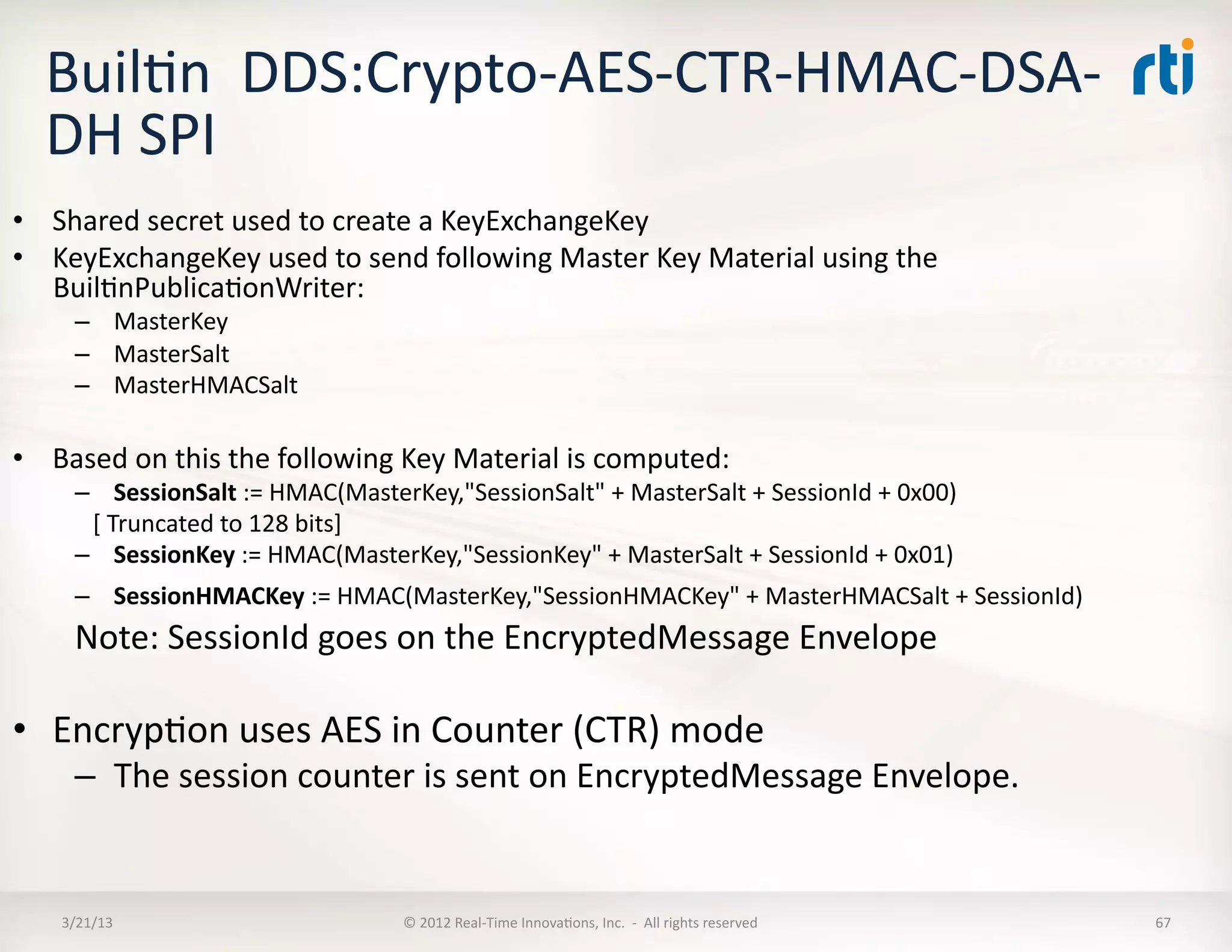 BuilKn	
  	
  DDS:Crypto-­‐AES-­‐CTR-­‐HMAC-­‐DSA-­‐
   DH	
  SPI	
  
•  Shared	
  secret	
  used	
  to	
  create	
  a	
  KeyExchangeKey	
  
•  KeyExchangeKey	
  used	
  to	
  send	
  following	
  Master	
  Key	
  Material	
  using	
  the	
  
   BuilKnPublicaKonWriter:	
  
       –  MasterKey	
  
       –  MasterSalt	
  
       –  MasterHMACSalt	
  

•  Based	
  on	
  this	
  the	
  following	
  Key	
  Material	
  is	
  computed:	
  
       –  SessionSalt	
  :=	
  HMAC(MasterKey,"SessionSalt"	
  +	
  MasterSalt	
  +	
  SessionId	
  +	
  0x00)	
  
       	
  	
  	
  [	
  Truncated	
  to	
  128	
  bits]	
  
       –  SessionKey	
  :=	
  HMAC(MasterKey,"SessionKey"	
  +	
  MasterSalt	
  +	
  SessionId	
  +	
  0x01)	
  
       –  SessionHMACKey	
  :=	
  HMAC(MasterKey,"SessionHMACKey"	
  +	
  MasterHMACSalt	
  +	
  SessionId)	
  
       Note:	
  SessionId	
  goes	
  on	
  the	
  EncryptedMessage	
  Envelope	
  

•  EncrypKon	
  uses	
  AES	
  in	
  Counter	
  (CTR)	
  mode	
  
       –  The	
  session	
  counter	
  is	
  sent	
  on	
  EncryptedMessage	
  Envelope.	
  


     3/21/13	
                                ©	
  2012	
  Real-­‐Time	
  InnovaKons,	
  Inc.	
  	
  -­‐	
  	
  All	
  rights	
  reserved	
     67	
  
 