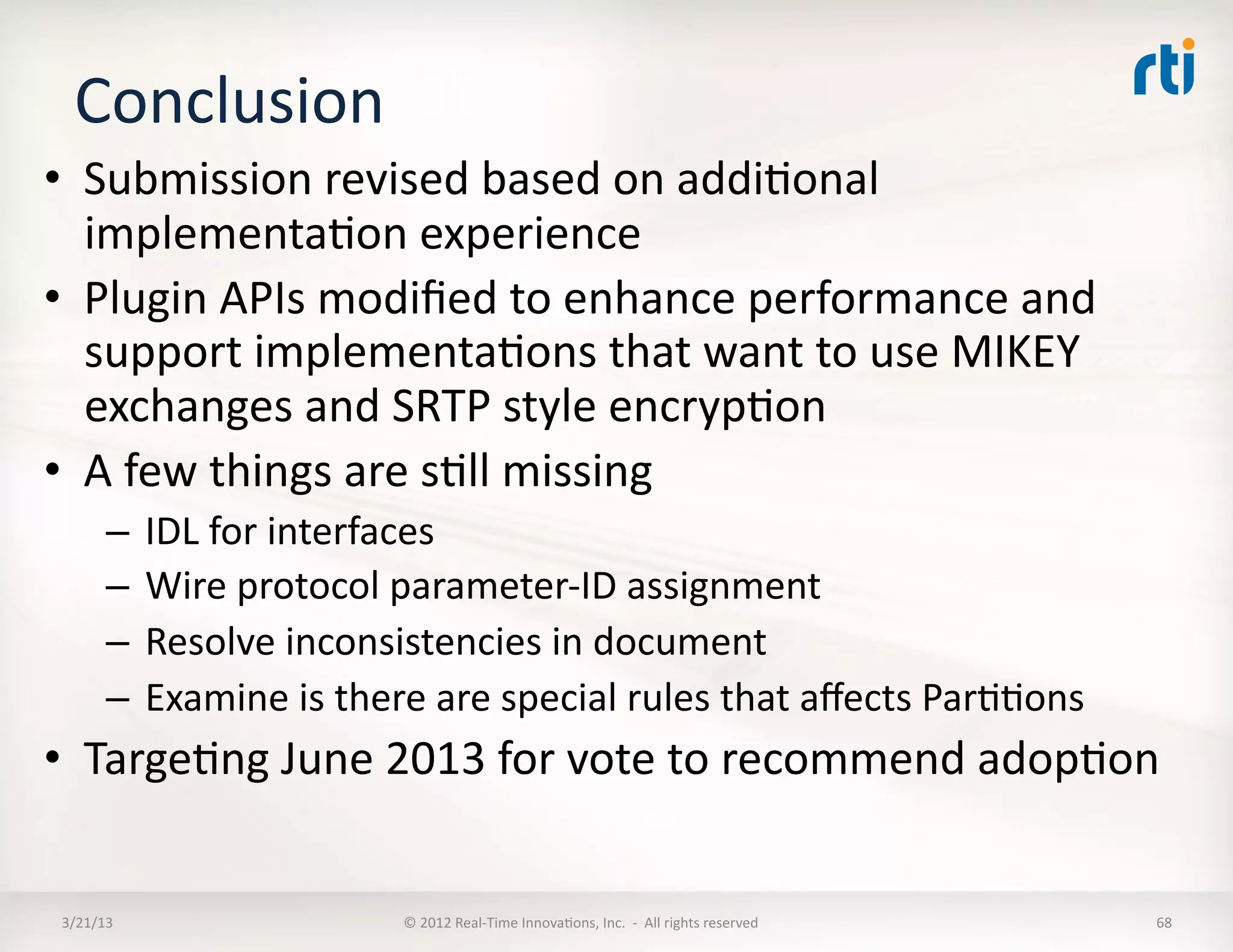 Conclusion	
  
•  Submission	
  revised	
  based	
  on	
  addiKonal	
  
   implementaKon	
  experience	
  
•  Plugin	
  APIs	
  modiﬁed	
  to	
  enhance	
  performance	
  and	
  
   support	
  implementaKons	
  that	
  want	
  to	
  use	
  MIKEY	
  
   exchanges	
  and	
  SRTP	
  style	
  encrypKon	
  
•  A	
  few	
  things	
  are	
  sKll	
  missing	
  
         –  IDL	
  for	
  interfaces	
  
         –  Wire	
  protocol	
  parameter-­‐ID	
  assignment	
  
         –  Resolve	
  inconsistencies	
  in	
  document	
  
         –  Examine	
  is	
  there	
  are	
  special	
  rules	
  that	
  aﬀects	
  ParKKons	
  
•  TargeKng	
  June	
  2013	
  for	
  vote	
  to	
  recommend	
  adopKon	
  


 3/21/13	
                        ©	
  2012	
  Real-­‐Time	
  InnovaKons,	
  Inc.	
  	
  -­‐	
  	
  All	
  rights	
  reserved	
     68	
  
 