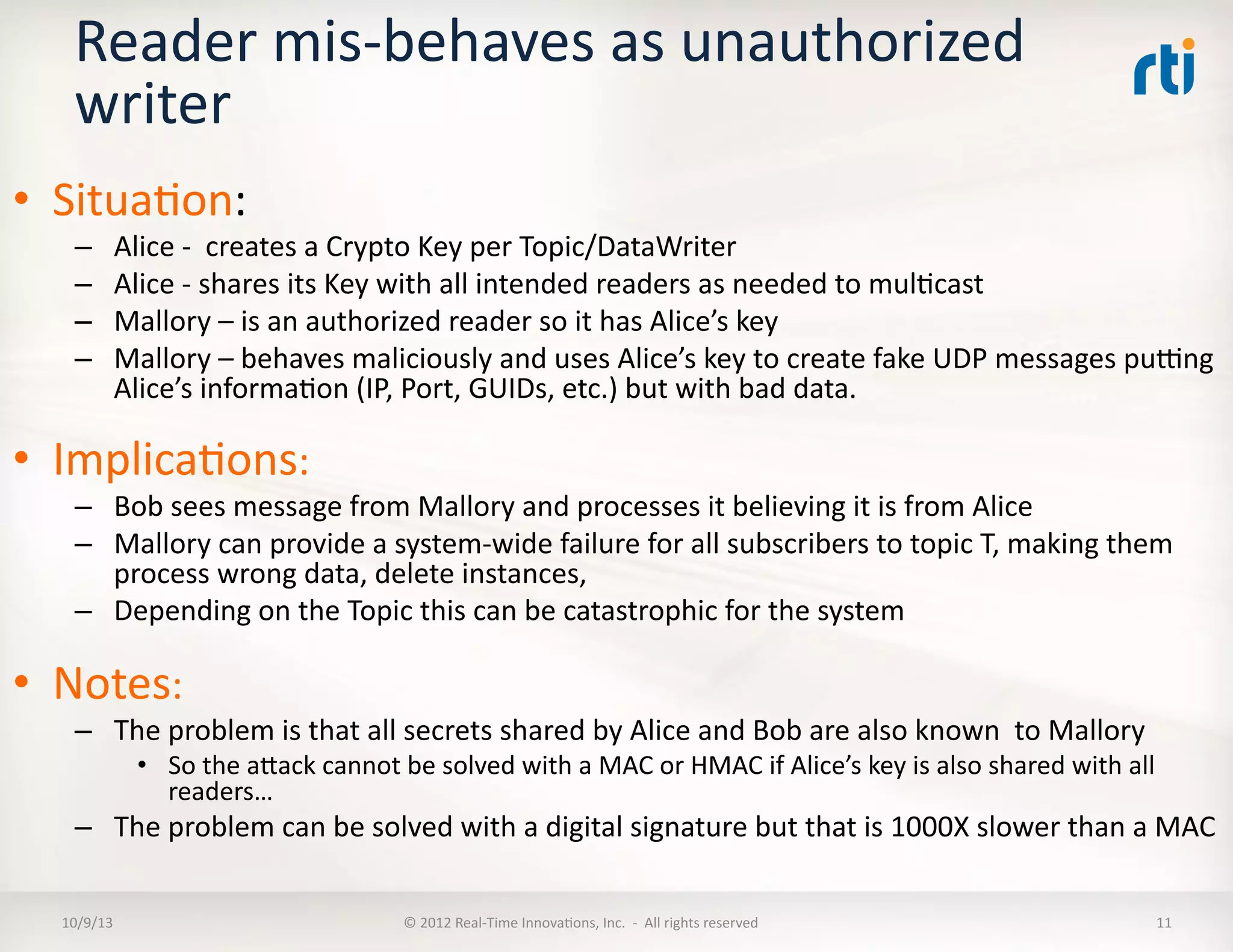 Reader	
  mis-­‐behaves	
  as	
  unauthorized	
  
writer	
  
•  SituaTon:	
  
–  Alice	
  -­‐	
  	
  creates	
  a	
  Crypto	
  Key	
  per	
  Topic/DataWriter	
  
–  Alice	
  -­‐	
  shares	
  its	
  Key	
  with	
  all	
  intended	
  readers	
  as	
  needed	
  to	
  mulTcast	
  
–  Mallory	
  –	
  is	
  an	
  authorized	
  reader	
  so	
  it	
  has	
  Alice’s	
  key	
  
–  Mallory	
  –	
  behaves	
  maliciously	
  and	
  uses	
  Alice’s	
  key	
  to	
  create	
  fake	
  UDP	
  messages	
  pukng	
  
Alice’s	
  informaTon	
  (IP,	
  Port,	
  GUIDs,	
  etc.)	
  but	
  with	
  bad	
  data.	
  
•  ImplicaTons:	
  
–  Bob	
  sees	
  message	
  from	
  Mallory	
  and	
  processes	
  it	
  believing	
  it	
  is	
  from	
  Alice	
  
–  Mallory	
  can	
  provide	
  a	
  system-­‐wide	
  failure	
  for	
  all	
  subscribers	
  to	
  topic	
  T,	
  making	
  them	
  
process	
  wrong	
  data,	
  delete	
  instances,	
  	
  
–  Depending	
  on	
  the	
  Topic	
  this	
  can	
  be	
  catastrophic	
  for	
  the	
  system	
  
•  Notes:	
  
–  The	
  problem	
  is	
  that	
  all	
  secrets	
  shared	
  by	
  Alice	
  and	
  Bob	
  are	
  also	
  known	
  	
  to	
  Mallory	
  
•  So	
  the	
  aVack	
  cannot	
  be	
  solved	
  with	
  a	
  MAC	
  or	
  HMAC	
  if	
  Alice’s	
  key	
  is	
  also	
  shared	
  with	
  all	
  
readers…	
  
–  The	
  problem	
  can	
  be	
  solved	
  with	
  a	
  digital	
  signature	
  but	
  that	
  is	
  1000X	
  slower	
  than	
  a	
  MAC	
  
10/9/13	
   ©	
  2012	
  Real-­‐Time	
  InnovaTons,	
  Inc.	
  	
  -­‐	
  	
  All	
  rights	
  reserved	
   11	
  
 