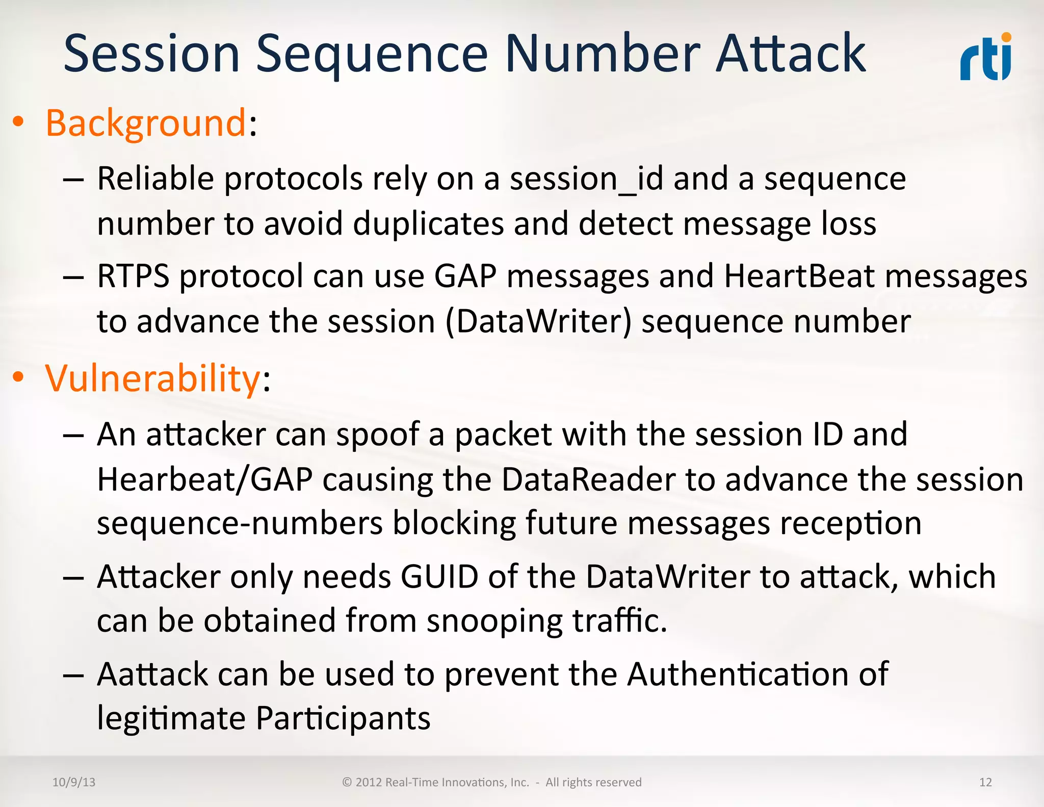 Session	
  Sequence	
  Number	
  AVack	
  
•  Background:	
  
–  Reliable	
  protocols	
  rely	
  on	
  a	
  session_id	
  and	
  a	
  sequence	
  
number	
  to	
  avoid	
  duplicates	
  and	
  detect	
  message	
  loss	
  
–  RTPS	
  protocol	
  can	
  use	
  GAP	
  messages	
  and	
  HeartBeat	
  messages	
  
to	
  advance	
  the	
  session	
  (DataWriter)	
  sequence	
  number	
  
•  Vulnerability:	
  
–  An	
  aVacker	
  can	
  spoof	
  a	
  packet	
  with	
  the	
  session	
  ID	
  and	
  
Hearbeat/GAP	
  causing	
  the	
  DataReader	
  to	
  advance	
  the	
  session	
  
sequence-­‐numbers	
  blocking	
  future	
  messages	
  recepTon	
  
–  AVacker	
  only	
  needs	
  GUID	
  of	
  the	
  DataWriter	
  to	
  aVack,	
  which	
  
can	
  be	
  obtained	
  from	
  snooping	
  traﬃc.	
  
–  AaVack	
  can	
  be	
  used	
  to	
  prevent	
  the	
  AuthenTcaTon	
  of	
  
legiTmate	
  ParTcipants	
  
10/9/13	
   ©	
  2012	
  Real-­‐Time	
  InnovaTons,	
  Inc.	
  	
  -­‐	
  	
  All	
  rights	
  reserved	
   12	
  
 