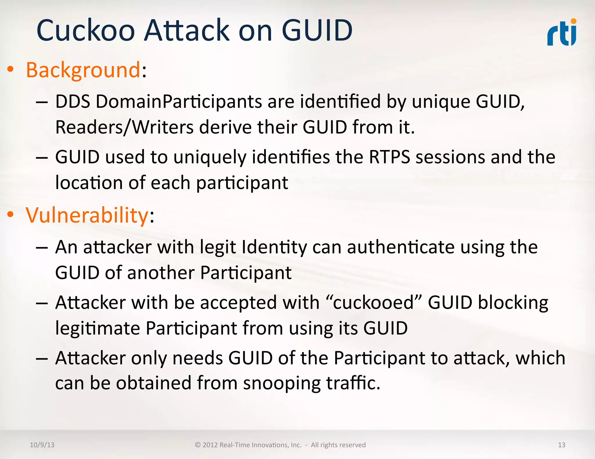 Cuckoo	
  AVack	
  on	
  GUID	
  
•  Background:	
  
–  DDS	
  DomainParTcipants	
  are	
  idenTﬁed	
  by	
  unique	
  GUID,	
  
Readers/Writers	
  derive	
  their	
  GUID	
  from	
  it.	
  
–  GUID	
  used	
  to	
  uniquely	
  idenTﬁes	
  the	
  RTPS	
  sessions	
  and	
  the	
  
locaTon	
  of	
  each	
  parTcipant	
  
•  Vulnerability:	
  
–  An	
  aVacker	
  with	
  legit	
  IdenTty	
  can	
  authenTcate	
  using	
  the	
  	
  
GUID	
  of	
  another	
  ParTcipant	
  
–  AVacker	
  with	
  be	
  accepted	
  with	
  “cuckooed”	
  GUID	
  blocking	
  
legiTmate	
  ParTcipant	
  from	
  using	
  its	
  GUID	
  
–  AVacker	
  only	
  needs	
  GUID	
  of	
  the	
  ParTcipant	
  to	
  aVack,	
  which	
  
can	
  be	
  obtained	
  from	
  snooping	
  traﬃc.	
  
10/9/13	
   ©	
  2012	
  Real-­‐Time	
  InnovaTons,	
  Inc.	
  	
  -­‐	
  	
  All	
  rights	
  reserved	
   13	
  
 