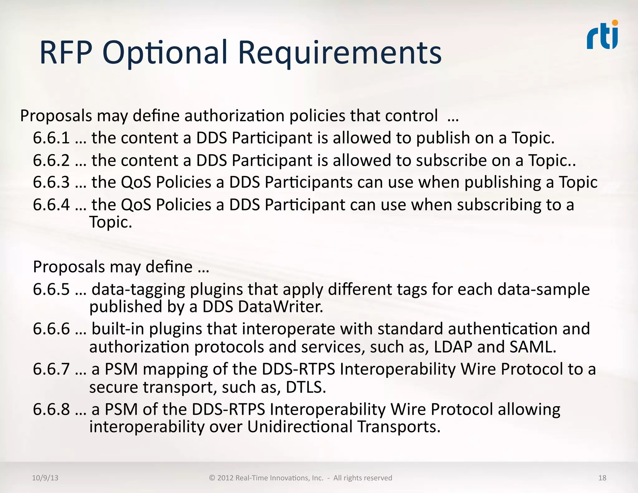 RFP	
  OpTonal	
  Requirements	
  
Proposals	
  may	
  deﬁne	
  authorizaTon	
  policies	
  that	
  control	
  	
  …	
  
6.6.1	
  …	
  the	
  content	
  a	
  DDS	
  ParTcipant	
  is	
  allowed	
  to	
  publish	
  on	
  a	
  Topic.	
  
6.6.2	
  …	
  the	
  content	
  a	
  DDS	
  ParTcipant	
  is	
  allowed	
  to	
  subscribe	
  on	
  a	
  Topic..	
  
6.6.3	
  …	
  the	
  QoS	
  Policies	
  a	
  DDS	
  ParTcipants	
  can	
  use	
  when	
  publishing	
  a	
  Topic	
  
6.6.4	
  …	
  the	
  QoS	
  Policies	
  a	
  DDS	
  ParTcipant	
  can	
  use	
  when	
  subscribing	
  to	
  a	
  
Topic.	
  
Proposals	
  may	
  deﬁne	
  …	
  
6.6.5	
  …	
  data-­‐tagging	
  plugins	
  that	
  apply	
  diﬀerent	
  tags	
  for	
  each	
  data-­‐sample	
  
published	
  by	
  a	
  DDS	
  DataWriter.	
  
6.6.6	
  …	
  built-­‐in	
  plugins	
  that	
  interoperate	
  with	
  standard	
  authenTcaTon	
  and	
  
authorizaTon	
  protocols	
  and	
  services,	
  such	
  as,	
  LDAP	
  and	
  SAML.	
  
6.6.7	
  …	
  a	
  PSM	
  mapping	
  of	
  the	
  DDS-­‐RTPS	
  Interoperability	
  Wire	
  Protocol	
  to	
  a	
  
secure	
  transport,	
  such	
  as,	
  DTLS.	
  
6.6.8	
  …	
  a	
  PSM	
  of	
  the	
  DDS-­‐RTPS	
  Interoperability	
  Wire	
  Protocol	
  allowing	
  
interoperability	
  over	
  UnidirecTonal	
  Transports.	
  
10/9/13	
   ©	
  2012	
  Real-­‐Time	
  InnovaTons,	
  Inc.	
  	
  -­‐	
  	
  All	
  rights	
  reserved	
   18	
  
 