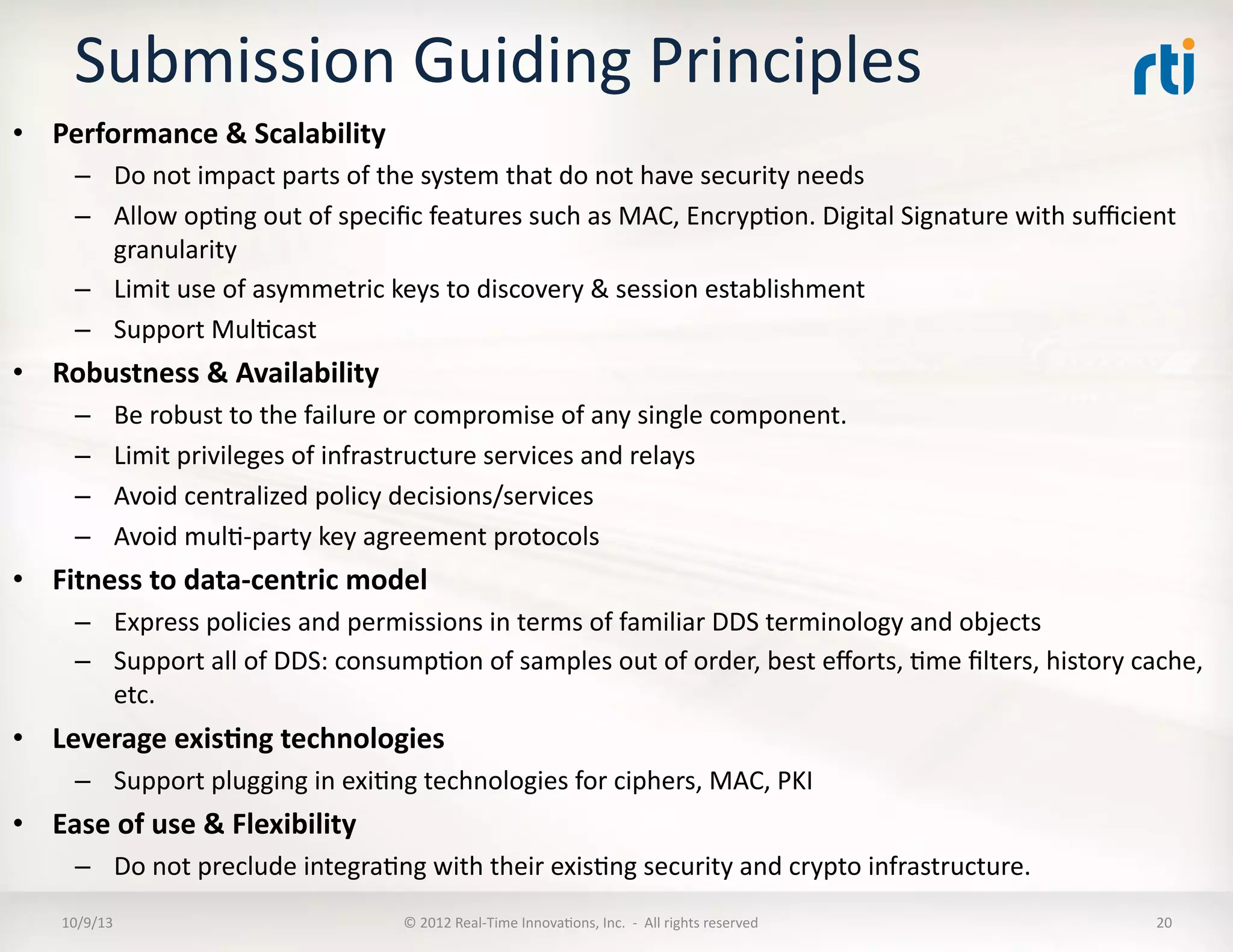 Submission	
  Guiding	
  Principles	
  
•  Performance	
  &	
  Scalability	
  
–  Do	
  not	
  impact	
  parts	
  of	
  the	
  system	
  that	
  do	
  not	
  have	
  security	
  needs	
  
–  Allow	
  opTng	
  out	
  of	
  speciﬁc	
  features	
  such	
  as	
  MAC,	
  EncrypTon.	
  Digital	
  Signature	
  with	
  suﬃcient	
  
granularity	
  
–  Limit	
  use	
  of	
  asymmetric	
  keys	
  to	
  discovery	
  &	
  session	
  establishment	
  	
  
–  Support	
  MulTcast	
  
•  Robustness	
  &	
  Availability	
  
–  Be	
  robust	
  to	
  the	
  failure	
  or	
  compromise	
  of	
  any	
  single	
  component.	
  
–  Limit	
  privileges	
  of	
  infrastructure	
  services	
  and	
  relays	
  
–  Avoid	
  centralized	
  policy	
  decisions/services	
  
–  Avoid	
  mulT-­‐party	
  key	
  agreement	
  protocols	
  
•  Fitness	
  to	
  data-­‐centric	
  model	
  
–  Express	
  policies	
  and	
  permissions	
  in	
  terms	
  of	
  familiar	
  DDS	
  terminology	
  and	
  objects	
  
–  Support	
  all	
  of	
  DDS:	
  consumpTon	
  of	
  samples	
  out	
  of	
  order,	
  best	
  eﬀorts,	
  Tme	
  ﬁlters,	
  history	
  cache,	
  
etc.	
  
•  Leverage	
  exis5ng	
  technologies	
  
–  Support	
  plugging	
  in	
  exiTng	
  technologies	
  for	
  ciphers,	
  MAC,	
  PKI	
  
•  Ease	
  of	
  use	
  &	
  Flexibility	
  
–  Do	
  not	
  preclude	
  integraTng	
  with	
  their	
  exisTng	
  security	
  and	
  crypto	
  infrastructure.	
  
10/9/13	
   ©	
  2012	
  Real-­‐Time	
  InnovaTons,	
  Inc.	
  	
  -­‐	
  	
  All	
  rights	
  reserved	
   20	
  
 
