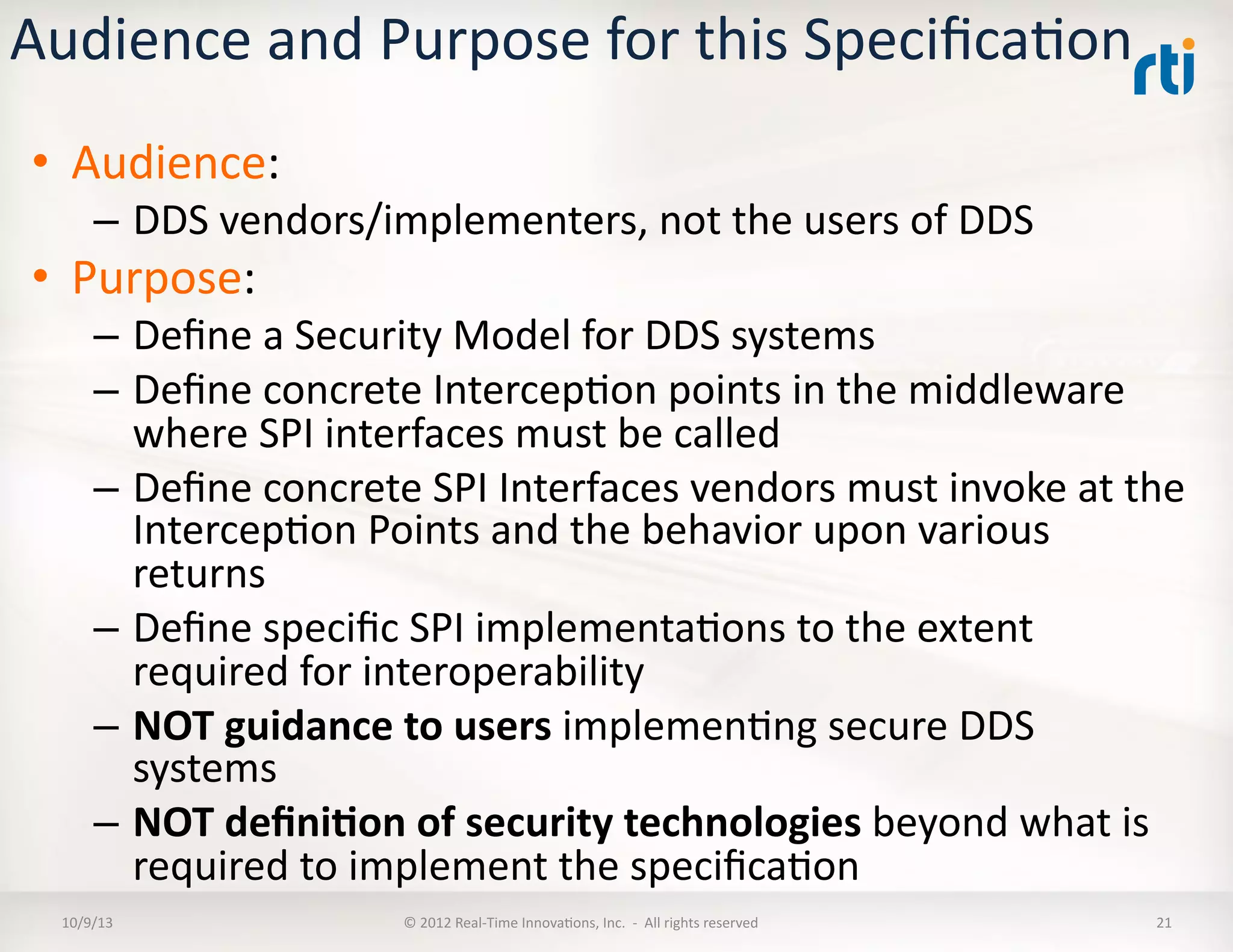 Audience	
  and	
  Purpose	
  for	
  this	
  SpeciﬁcaTon	
  
•  Audience:	
  
–  DDS	
  vendors/implementers,	
  not	
  the	
  users	
  of	
  DDS	
  
•  Purpose:	
  
–  Deﬁne	
  a	
  Security	
  Model	
  for	
  DDS	
  systems	
  
–  Deﬁne	
  concrete	
  IntercepTon	
  points	
  in	
  the	
  middleware	
  
where	
  SPI	
  interfaces	
  must	
  be	
  called	
  
–  Deﬁne	
  concrete	
  SPI	
  Interfaces	
  vendors	
  must	
  invoke	
  at	
  the	
  
IntercepTon	
  Points	
  and	
  the	
  behavior	
  upon	
  various	
  
returns	
  
–  Deﬁne	
  speciﬁc	
  SPI	
  implementaTons	
  to	
  the	
  extent	
  
required	
  for	
  interoperability	
  
–  NOT	
  guidance	
  to	
  users	
  implemenTng	
  secure	
  DDS	
  
systems	
  
–  NOT	
  deﬁni5on	
  of	
  security	
  technologies	
  beyond	
  what	
  is	
  
required	
  to	
  implement	
  the	
  speciﬁcaTon	
  
10/9/13	
   ©	
  2012	
  Real-­‐Time	
  InnovaTons,	
  Inc.	
  	
  -­‐	
  	
  All	
  rights	
  reserved	
   21	
  
 