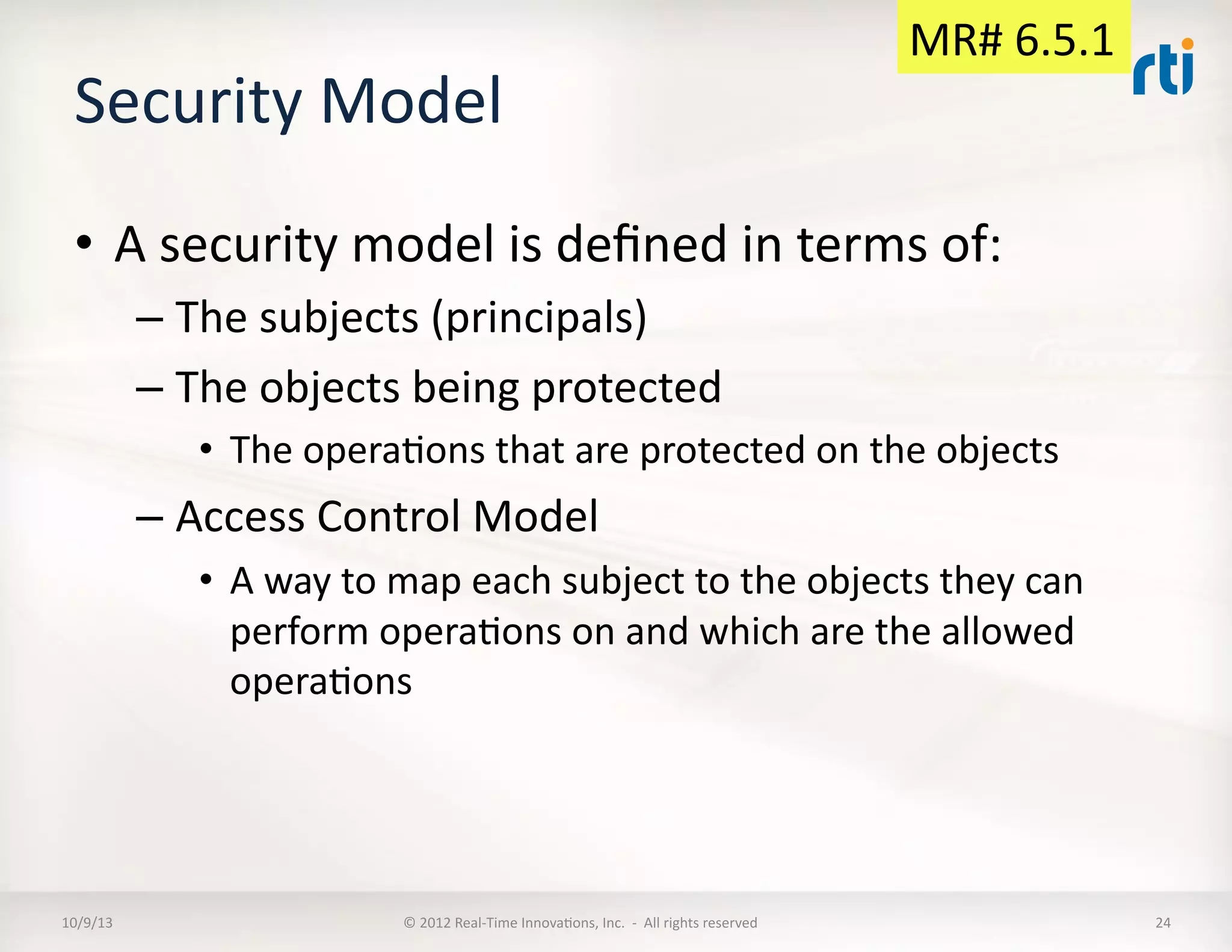 Security	
  Model	
  
•  A	
  security	
  model	
  is	
  deﬁned	
  in	
  terms	
  of:	
  
– The	
  subjects	
  (principals)	
  
– The	
  objects	
  being	
  protected	
  
•  The	
  operaTons	
  that	
  are	
  protected	
  on	
  the	
  objects	
  
– Access	
  Control	
  Model	
  
•  A	
  way	
  to	
  map	
  each	
  subject	
  to	
  the	
  objects	
  they	
  can	
  
perform	
  operaTons	
  on	
  and	
  which	
  are	
  the	
  allowed	
  
operaTons	
  
10/9/13	
   ©	
  2012	
  Real-­‐Time	
  InnovaTons,	
  Inc.	
  	
  -­‐	
  	
  All	
  rights	
  reserved	
   24	
  
MR#	
  6.5.1	
  
 