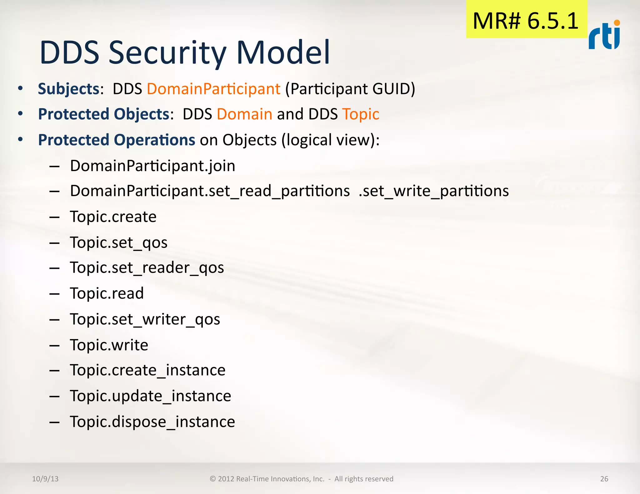 DDS	
  Security	
  Model	
  
•  Subjects:	
  	
  DDS	
  DomainParTcipant	
  (ParTcipant	
  GUID)	
  
•  Protected	
  Objects:	
  	
  DDS	
  Domain	
  and	
  DDS	
  Topic	
  
•  Protected	
  Opera5ons	
  on	
  Objects	
  (logical	
  view):	
  
–  DomainParTcipant.join	
  
–  DomainParTcipant.set_read_parTTons	
  	
  .set_write_parTTons	
  
–  Topic.create	
  
–  Topic.set_qos	
  
–  Topic.set_reader_qos	
  
–  Topic.read	
  
–  Topic.set_writer_qos	
  
–  Topic.write	
  
–  Topic.create_instance	
  
–  Topic.update_instance	
  
–  Topic.dispose_instance	
  
10/9/13	
   ©	
  2012	
  Real-­‐Time	
  InnovaTons,	
  Inc.	
  	
  -­‐	
  	
  All	
  rights	
  reserved	
   26	
  
MR#	
  6.5.1	
  
 