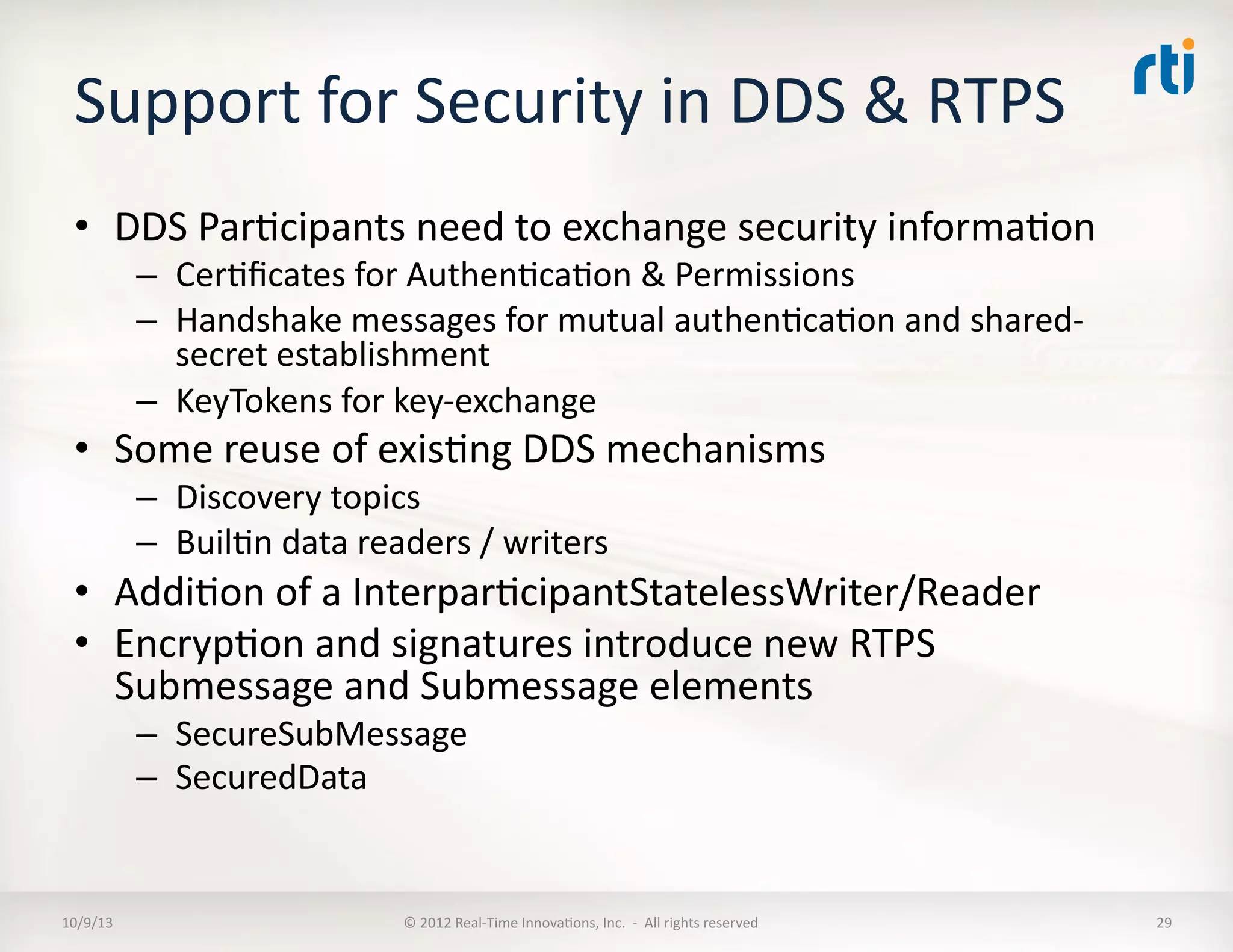 Support	
  for	
  Security	
  in	
  DDS	
  &	
  RTPS	
  
•  DDS	
  ParTcipants	
  need	
  to	
  exchange	
  security	
  informaTon	
  
–  CerTﬁcates	
  for	
  AuthenTcaTon	
  &	
  Permissions	
  
–  Handshake	
  messages	
  for	
  mutual	
  authenTcaTon	
  and	
  shared-­‐
secret	
  establishment	
  
–  KeyTokens	
  for	
  key-­‐exchange	
  
•  Some	
  reuse	
  of	
  exisTng	
  DDS	
  mechanisms	
  
–  Discovery	
  topics	
  
–  BuilTn	
  data	
  readers	
  /	
  writers	
  
•  AddiTon	
  of	
  a	
  InterparTcipantStatelessWriter/Reader	
  
•  EncrypTon	
  and	
  signatures	
  introduce	
  new	
  RTPS	
  
Submessage	
  and	
  Submessage	
  elements	
  
–  SecureSubMessage	
  
–  SecuredData	
  
10/9/13	
   ©	
  2012	
  Real-­‐Time	
  InnovaTons,	
  Inc.	
  	
  -­‐	
  	
  All	
  rights	
  reserved	
   29	
  
 