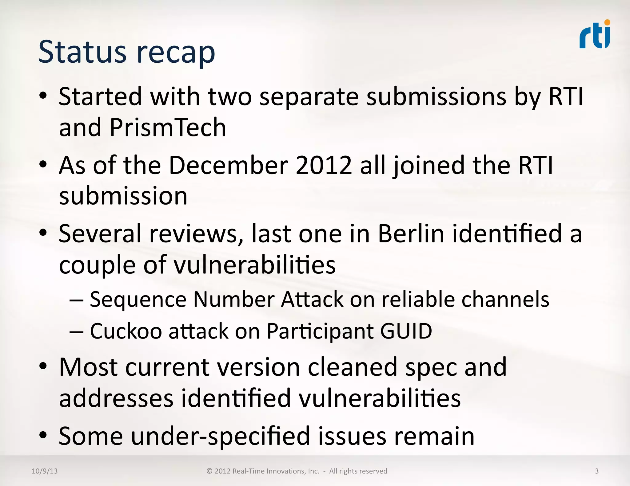 Status	
  recap	
  
•  Started	
  with	
  two	
  separate	
  submissions	
  by	
  RTI	
  
and	
  PrismTech	
  
•  As	
  of	
  the	
  December	
  2012	
  all	
  joined	
  the	
  RTI	
  
submission	
  
•  Several	
  reviews,	
  last	
  one	
  in	
  Berlin	
  idenTﬁed	
  a	
  
couple	
  of	
  vulnerabiliTes	
  
– Sequence	
  Number	
  AVack	
  on	
  reliable	
  channels	
  
– Cuckoo	
  aVack	
  on	
  ParTcipant	
  GUID	
  
•  Most	
  current	
  version	
  cleaned	
  spec	
  and	
  
addresses	
  idenTﬁed	
  vulnerabiliTes	
  
•  Some	
  under-­‐speciﬁed	
  issues	
  remain	
  	
  
10/9/13	
   ©	
  2012	
  Real-­‐Time	
  InnovaTons,	
  Inc.	
  	
  -­‐	
  	
  All	
  rights	
  reserved	
   3	
  
 