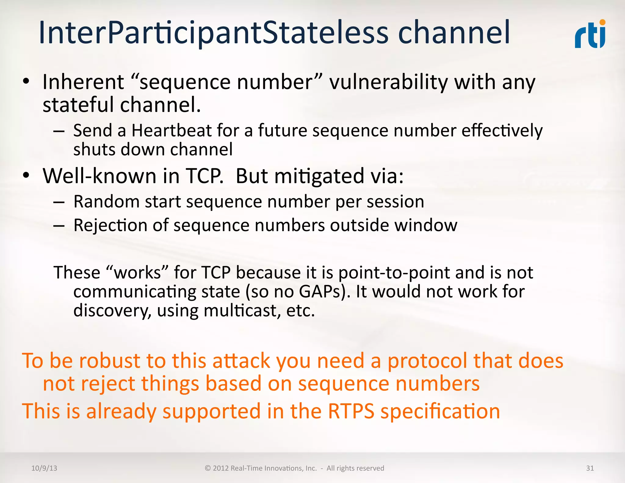 InterParTcipantStateless	
  channel	
  
•  Inherent	
  “sequence	
  number”	
  vulnerability	
  with	
  any	
  
stateful	
  channel.	
  	
  
–  Send	
  a	
  Heartbeat	
  for	
  a	
  future	
  sequence	
  number	
  eﬀecTvely	
  
shuts	
  down	
  channel	
  
•  Well-­‐known	
  in	
  TCP.	
  	
  But	
  miTgated	
  via:	
  
–  Random	
  start	
  sequence	
  number	
  per	
  session	
  
–  RejecTon	
  of	
  sequence	
  numbers	
  outside	
  window	
  
These	
  “works”	
  for	
  TCP	
  because	
  it	
  is	
  point-­‐to-­‐point	
  and	
  is	
  not	
  
communicaTng	
  state	
  (so	
  no	
  GAPs).	
  It	
  would	
  not	
  work	
  for	
  
discovery,	
  using	
  mulTcast,	
  etc.	
  
To	
  be	
  robust	
  to	
  this	
  aVack	
  you	
  need	
  a	
  protocol	
  that	
  does	
  
not	
  reject	
  things	
  based	
  on	
  sequence	
  numbers	
  
This	
  is	
  already	
  supported	
  in	
  the	
  RTPS	
  speciﬁcaTon	
  
10/9/13	
   ©	
  2012	
  Real-­‐Time	
  InnovaTons,	
  Inc.	
  	
  -­‐	
  	
  All	
  rights	
  reserved	
   31	
  
 