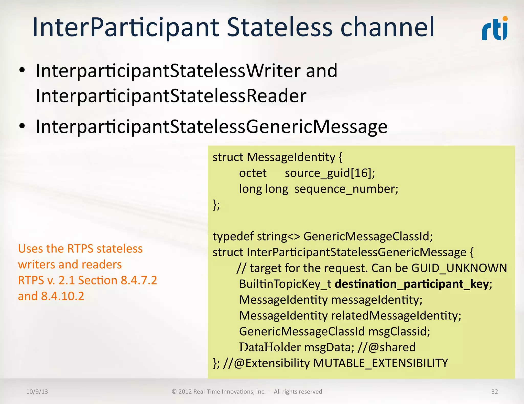 InterParTcipant	
  Stateless	
  channel	
  
•  InterparTcipantStatelessWriter	
  and	
  
InterparTcipantStatelessReader	
  
•  InterparTcipantStatelessGenericMessage	
  
10/9/13	
   ©	
  2012	
  Real-­‐Time	
  InnovaTons,	
  Inc.	
  	
  -­‐	
  	
  All	
  rights	
  reserved	
   32	
  
struct	
  MessageIdenTty	
  {	
  
	
  octet	
  	
  	
  	
  	
  	
  source_guid[16];	
  
	
  long	
  long	
  	
  sequence_number;	
  
};	
  
typedef	
  string<>	
  GenericMessageClassId;	
  
struct	
  InterParTcipantStatelessGenericMessage	
  {	
  
	
  	
  	
  	
  	
  	
  	
  	
  //	
  target	
  for	
  the	
  request.	
  Can	
  be	
  GUID_UNKNOWN	
  
	
  BuilTnTopicKey_t	
  des5na5on_par5cipant_key;	
  	
  
	
  MessageIdenTty	
  messageIdenTty;	
  
	
  MessageIdenTty	
  relatedMessageIdenTty;	
  
	
  GenericMessageClassId	
  msgClassid;	
  
	
  DataHolder msgData;	
  //@shared	
  
};	
  //@Extensibility	
  MUTABLE_EXTENSIBILITY	
  
Uses	
  the	
  RTPS	
  stateless	
  
writers	
  and	
  readers	
  
RTPS	
  v.	
  2.1	
  SecTon	
  8.4.7.2	
  
and	
  8.4.10.2	
  
 
