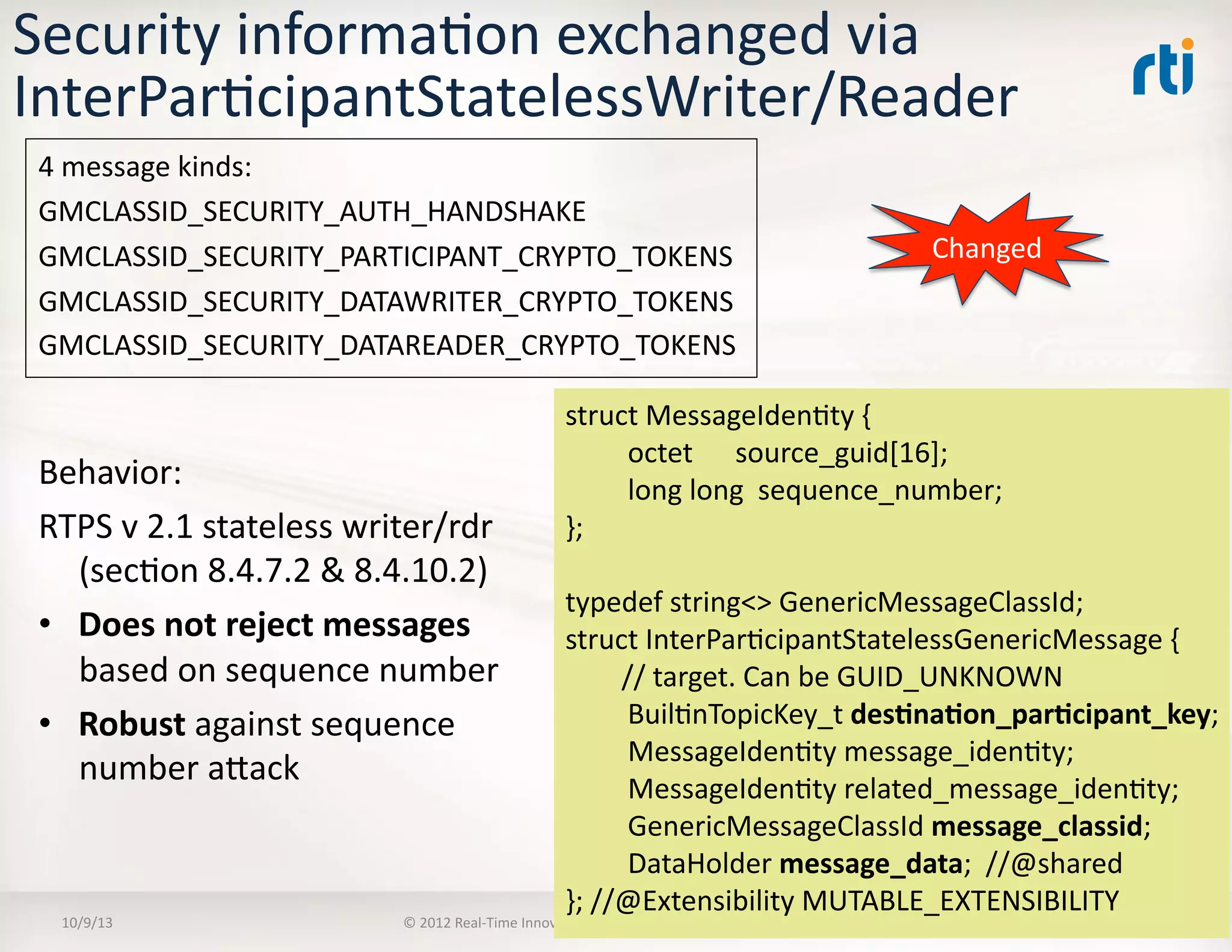 Security	
  informaTon	
  exchanged	
  via	
  
InterParTcipantStatelessWriter/Reader	
  
Behavior:	
  	
  
RTPS	
  v	
  2.1	
  stateless	
  writer/rdr	
  
(secTon	
  8.4.7.2	
  &	
  8.4.10.2)	
  
•  Does	
  not	
  reject	
  messages	
  
based	
  on	
  sequence	
  number	
  
•  Robust	
  against	
  sequence	
  
number	
  aVack	
  
10/9/13	
   ©	
  2012	
  Real-­‐Time	
  InnovaTons,	
  Inc.	
  	
  -­‐	
  	
  All	
  rights	
  reserved	
   33	
  
struct	
  MessageIdenTty	
  {	
  
	
  octet	
  	
  	
  	
  	
  	
  source_guid[16];	
  
	
  long	
  long	
  	
  sequence_number;	
  
};	
  
typedef	
  string<>	
  GenericMessageClassId;	
  
struct	
  InterParTcipantStatelessGenericMessage	
  {	
  
	
  	
  	
  	
  	
  	
  	
  	
  //	
  target.	
  Can	
  be	
  GUID_UNKNOWN	
  
	
  BuilTnTopicKey_t	
  des5na5on_par5cipant_key;	
  	
  
	
  MessageIdenTty	
  message_idenTty;	
  
	
  MessageIdenTty	
  related_message_idenTty;	
  
	
  GenericMessageClassId	
  message_classid;	
  
	
  DataHolder	
  message_data;	
  	
  //@shared	
  
};	
  //@Extensibility	
  MUTABLE_EXTENSIBILITY	
  
Changed	
  
4	
  message	
  kinds:	
  
GMCLASSID_SECURITY_AUTH_HANDSHAKE	
  
GMCLASSID_SECURITY_PARTICIPANT_CRYPTO_TOKENS	
  
GMCLASSID_SECURITY_DATAWRITER_CRYPTO_TOKENS	
  
GMCLASSID_SECURITY_DATAREADER_CRYPTO_TOKENS	
  
 