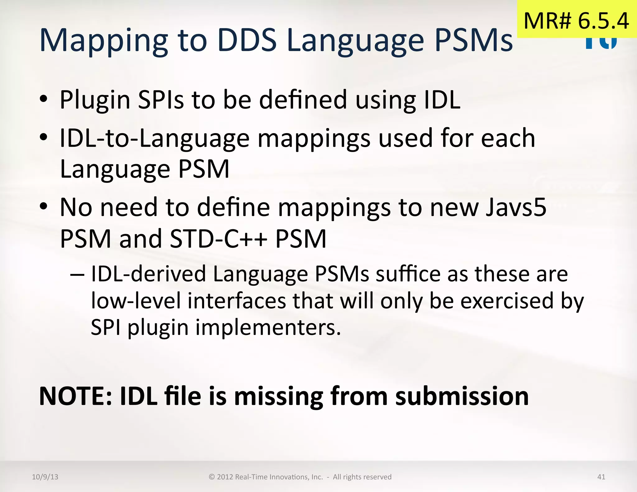 Mapping	
  to	
  DDS	
  Language	
  PSMs	
  	
  
•  Plugin	
  SPIs	
  to	
  be	
  deﬁned	
  using	
  IDL	
  
•  IDL-­‐to-­‐Language	
  mappings	
  used	
  for	
  each	
  
Language	
  PSM	
  
•  No	
  need	
  to	
  deﬁne	
  mappings	
  to	
  new	
  Javs5	
  
PSM	
  and	
  STD-­‐C++	
  PSM	
  
– IDL-­‐derived	
  Language	
  PSMs	
  suﬃce	
  as	
  these	
  are	
  
low-­‐level	
  interfaces	
  that	
  will	
  only	
  be	
  exercised	
  by	
  
SPI	
  plugin	
  implementers.	
  
NOTE:	
  IDL	
  ﬁle	
  is	
  missing	
  from	
  submission	
  
10/9/13	
   ©	
  2012	
  Real-­‐Time	
  InnovaTons,	
  Inc.	
  	
  -­‐	
  	
  All	
  rights	
  reserved	
   41	
  
MR#	
  6.5.4	
  
 