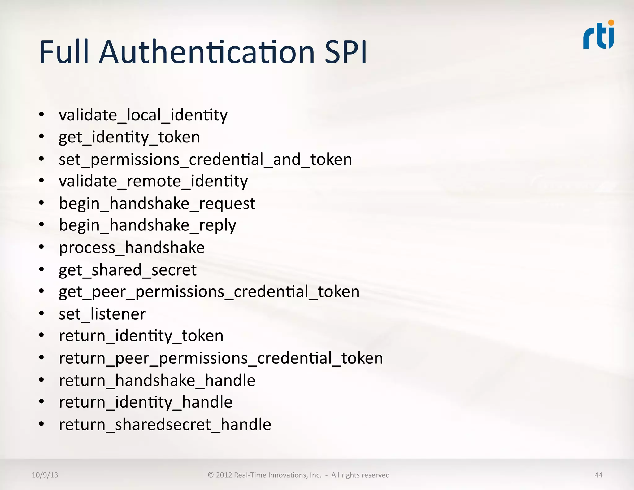 Full	
  AuthenTcaTon	
  SPI	
  
•  validate_local_idenTty	
  
•  get_idenTty_token	
  
•  set_permissions_credenTal_and_token	
  
•  validate_remote_idenTty	
  
•  begin_handshake_request	
  
•  begin_handshake_reply	
  
•  process_handshake	
  
•  get_shared_secret	
  
•  get_peer_permissions_credenTal_token	
  
•  set_listener	
  
•  return_idenTty_token	
  
•  return_peer_permissions_credenTal_token	
  
•  return_handshake_handle	
  
•  return_idenTty_handle	
  
•  return_sharedsecret_handle	
  
10/9/13	
   ©	
  2012	
  Real-­‐Time	
  InnovaTons,	
  Inc.	
  	
  -­‐	
  	
  All	
  rights	
  reserved	
   44	
  
 