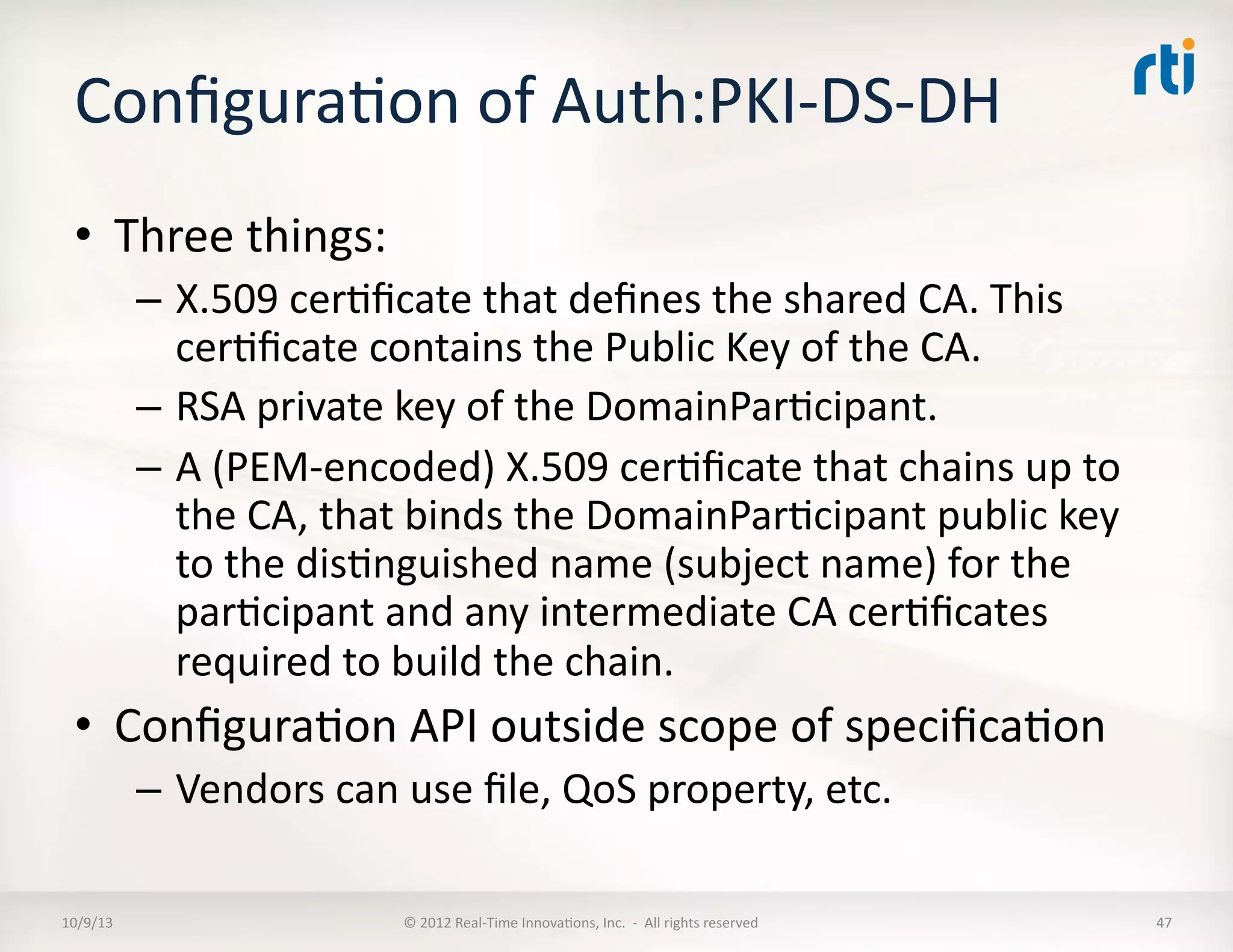 ConﬁguraTon	
  of	
  Auth:PKI-­‐DS-­‐DH	
  
•  Three	
  things:	
  
–  X.509	
  cerTﬁcate	
  that	
  deﬁnes	
  the	
  shared	
  CA.	
  This	
  
cerTﬁcate	
  contains	
  the	
  Public	
  Key	
  of	
  the	
  CA.	
  
–  RSA	
  private	
  key	
  of	
  the	
  DomainParTcipant.	
  	
  
–  A	
  (PEM-­‐encoded)	
  X.509	
  cerTﬁcate	
  that	
  chains	
  up	
  to	
  
the	
  CA,	
  that	
  binds	
  the	
  DomainParTcipant	
  public	
  key	
  	
  
to	
  the	
  disTnguished	
  name	
  (subject	
  name)	
  for	
  the	
  
parTcipant	
  and	
  any	
  intermediate	
  CA	
  cerTﬁcates	
  
required	
  to	
  build	
  the	
  chain.	
  	
  
•  ConﬁguraTon	
  API	
  outside	
  scope	
  of	
  speciﬁcaTon	
  
–  Vendors	
  can	
  use	
  ﬁle,	
  QoS	
  property,	
  etc.	
  
10/9/13	
   ©	
  2012	
  Real-­‐Time	
  InnovaTons,	
  Inc.	
  	
  -­‐	
  	
  All	
  rights	
  reserved	
   47	
  
 