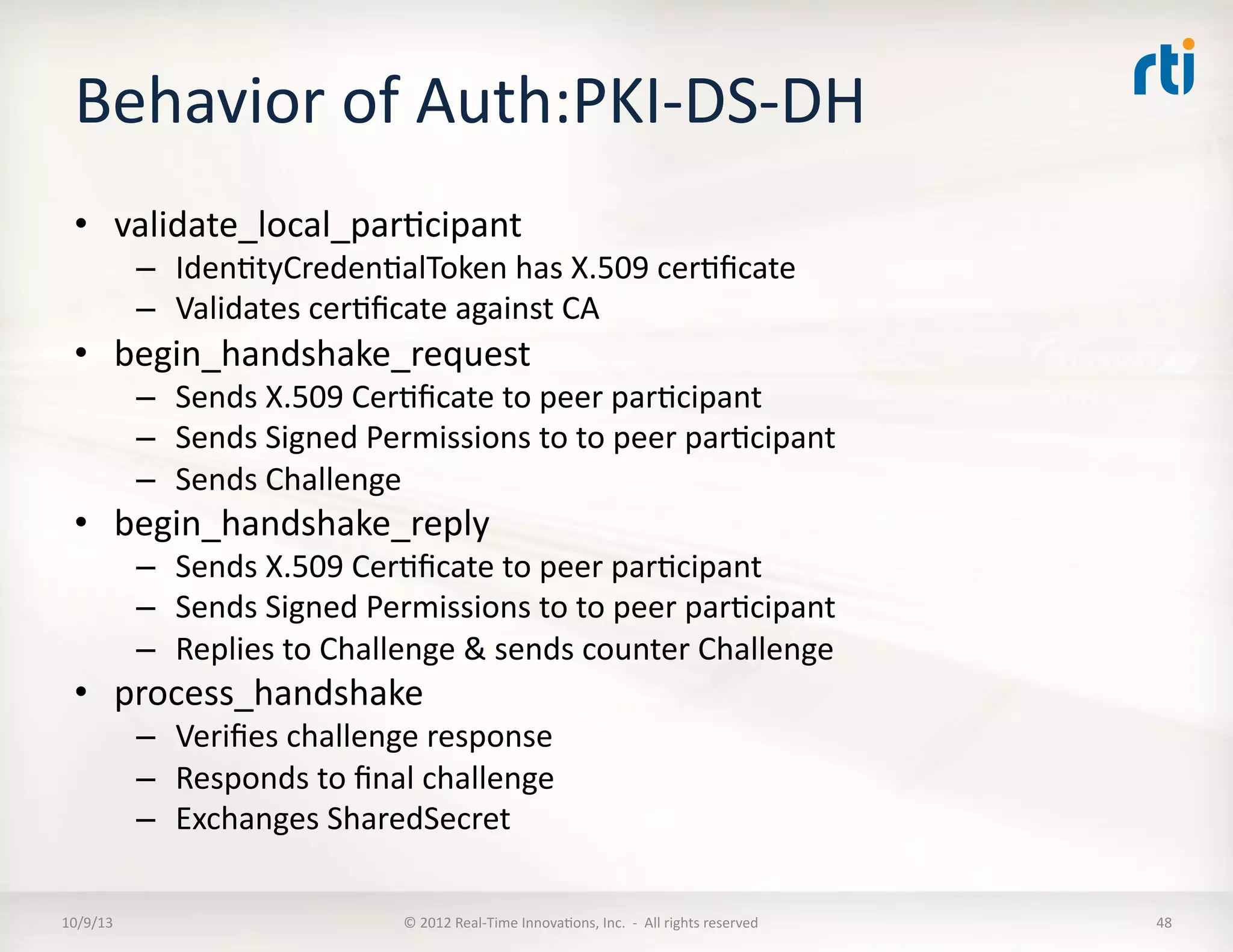 Behavior	
  of	
  Auth:PKI-­‐DS-­‐DH	
  
•  validate_local_parTcipant	
  
–  IdenTtyCredenTalToken	
  has	
  X.509	
  cerTﬁcate	
  	
  
–  Validates	
  cerTﬁcate	
  against	
  CA	
  
•  begin_handshake_request	
  
–  Sends	
  X.509	
  CerTﬁcate	
  to	
  peer	
  parTcipant	
  
–  Sends	
  Signed	
  Permissions	
  to	
  to	
  peer	
  parTcipant	
  
–  Sends	
  Challenge	
  
•  begin_handshake_reply	
  
–  Sends	
  X.509	
  CerTﬁcate	
  to	
  peer	
  parTcipant	
  
–  Sends	
  Signed	
  Permissions	
  to	
  to	
  peer	
  parTcipant	
  
–  Replies	
  to	
  Challenge	
  &	
  sends	
  counter	
  Challenge	
  
•  process_handshake	
  
–  Veriﬁes	
  challenge	
  response	
  
–  Responds	
  to	
  ﬁnal	
  challenge	
  
–  Exchanges	
  SharedSecret	
  
10/9/13	
   ©	
  2012	
  Real-­‐Time	
  InnovaTons,	
  Inc.	
  	
  -­‐	
  	
  All	
  rights	
  reserved	
   48	
  
 