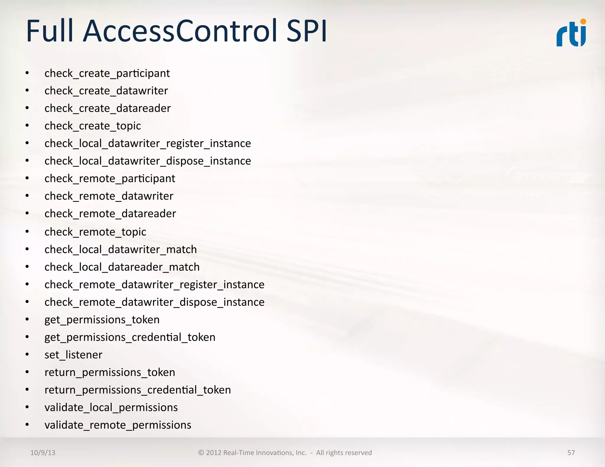Full	
  AccessControl	
  SPI	
  
•  check_create_parTcipant	
  
•  check_create_datawriter	
  
•  check_create_datareader	
  
•  check_create_topic	
  
•  check_local_datawriter_register_instance	
  
•  check_local_datawriter_dispose_instance	
  
•  check_remote_parTcipant	
  
•  check_remote_datawriter	
  
•  check_remote_datareader	
  
•  check_remote_topic	
  
•  check_local_datawriter_match	
  
•  check_local_datareader_match	
  
•  check_remote_datawriter_register_instance	
  
•  check_remote_datawriter_dispose_instance	
  
•  get_permissions_token	
  
•  get_permissions_credenTal_token	
  
•  set_listener	
  
•  return_permissions_token	
  
•  return_permissions_credenTal_token	
  
•  validate_local_permissions	
  
•  validate_remote_permissions	
  
10/9/13	
   ©	
  2012	
  Real-­‐Time	
  InnovaTons,	
  Inc.	
  	
  -­‐	
  	
  All	
  rights	
  reserved	
   57	
  
 