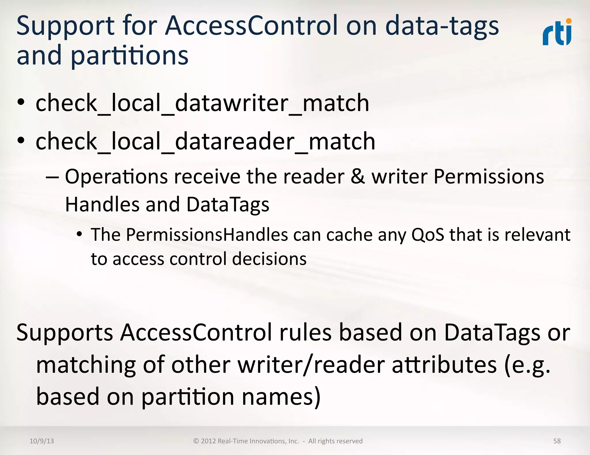 Support	
  for	
  AccessControl	
  on	
  data-­‐tags	
  
and	
  parTTons	
  
•  check_local_datawriter_match	
  
•  check_local_datareader_match	
  
– OperaTons	
  receive	
  the	
  reader	
  &	
  writer	
  Permissions	
  
Handles	
  and	
  DataTags	
  
•  The	
  PermissionsHandles	
  can	
  cache	
  any	
  QoS	
  that	
  is	
  relevant	
  
to	
  access	
  control	
  decisions	
  
Supports	
  AccessControl	
  rules	
  based	
  on	
  DataTags	
  or	
  
matching	
  of	
  other	
  writer/reader	
  aVributes	
  (e.g.	
  
based	
  on	
  parTTon	
  names)	
  
10/9/13	
   ©	
  2012	
  Real-­‐Time	
  InnovaTons,	
  Inc.	
  	
  -­‐	
  	
  All	
  rights	
  reserved	
   58	
  
 